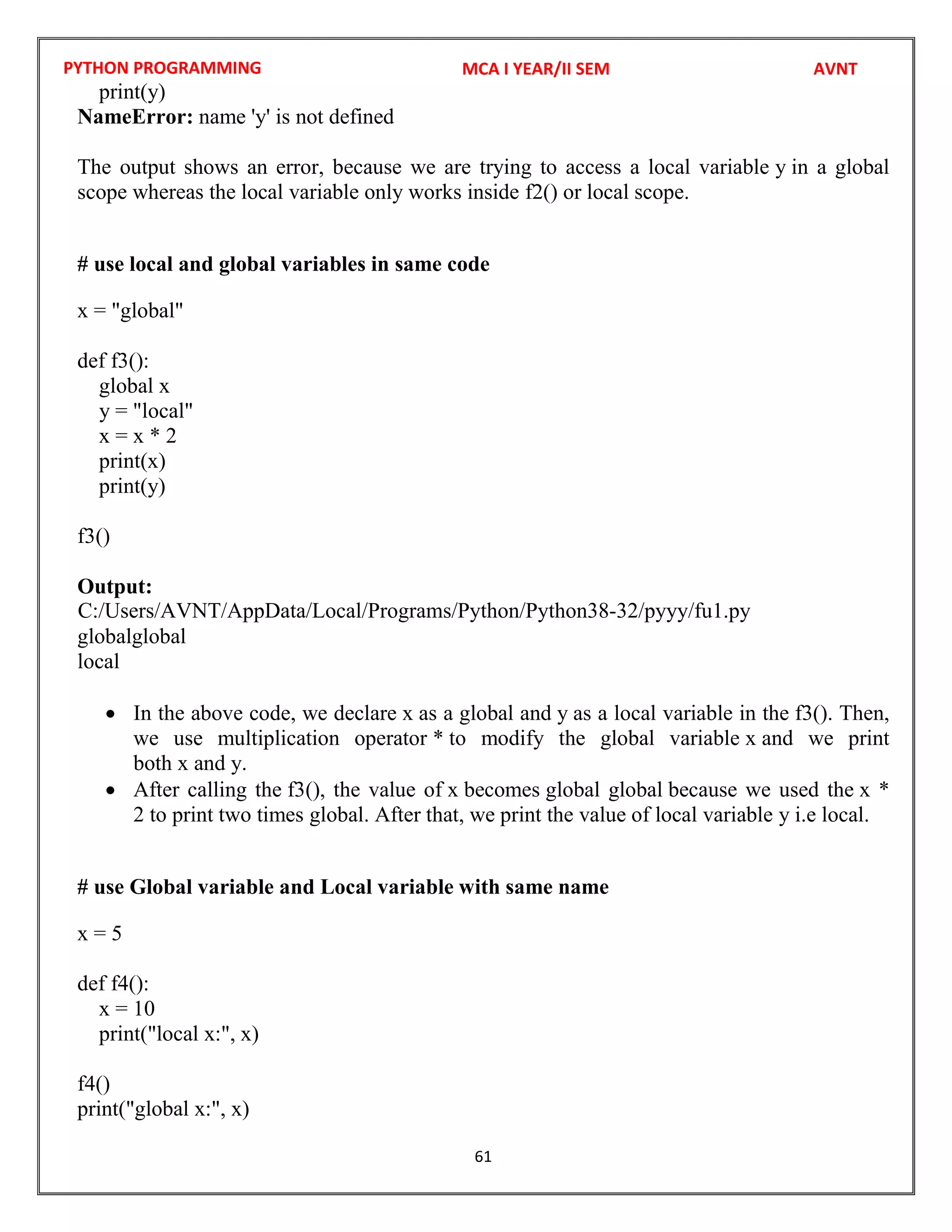 PYTHON PROGRAMMING
61
print(y)
NameError: name 'y' is not defined
The output shows an error, because we are trying to access a local variable y in a global
scope whereas the local variable only works inside f2() or local scope.
# use local and global variables in same code
x = "global"
def f3():
global x
y = "local"
x = x * 2
print(x)
print(y)
f3()
Output:
globalglobal
local
 In the above code, we declare x as a global and y as a local variable in the f3(). Then,
we use multiplication operator * to modify the global variable x and we print
both x and y.
 After calling the f3(), the value of x becomes global global because we used the x *
2 to print two times global. After that, we print the value of local variable y i.e local.
# use Global variable and Local variable with same name
x = 5
def f4():
x = 10
print("local x:", x)
f4()
print("global x:", x)
MCA I YEAR/II SEM AVNT
C:/Users/AVNT/AppData/Local/Programs/Python/Python38-32/pyyy/fu1.py
 