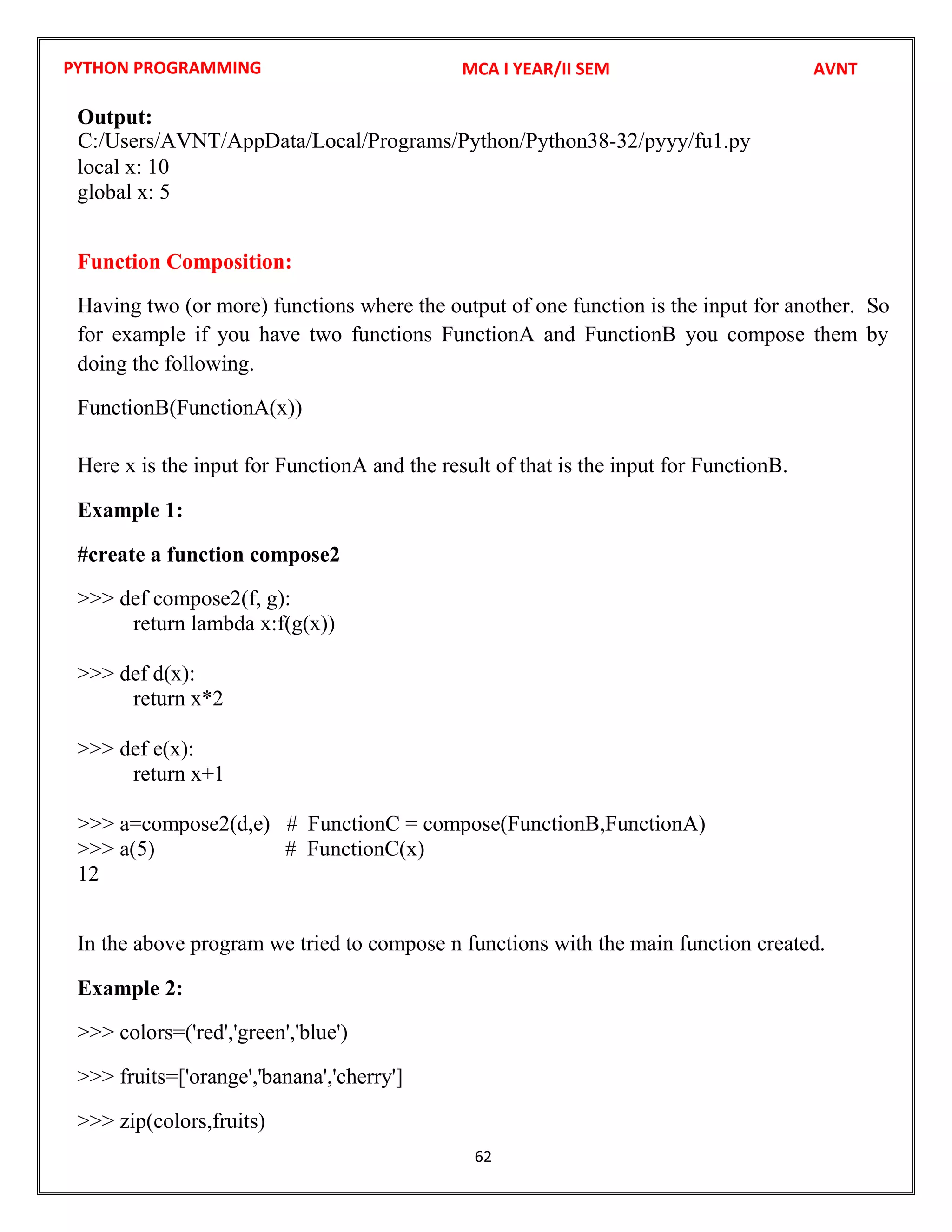 PYTHON PROGRAMMING
62
Output:
local x: 10
global x: 5
Function Composition:
Having two (or more) functions where the output of one function is the input for another. So
for example if you have two functions FunctionA and FunctionB you compose them by
doing the following.
FunctionB(FunctionA(x))
Here x is the input for FunctionA and the result of that is the input for FunctionB.
Example 1:
#create a function compose2
>>> def compose2(f, g):
return lambda x:f(g(x))
>>> def d(x):
return x*2
>>> def e(x):
return x+1
>>> a=compose2(d,e) # FunctionC = compose(FunctionB,FunctionA)
>>> a(5) # FunctionC(x)
12
In the above program we tried to compose n functions with the main function created.
Example 2:
>>> colors=('red','green','blue')
>>> fruits=['orange','banana','cherry']
>>> zip(colors,fruits)
MCA I YEAR/II SEM AVNT
C:/Users/AVNT/AppData/Local/Programs/Python/Python38-32/pyyy/fu1.py
 