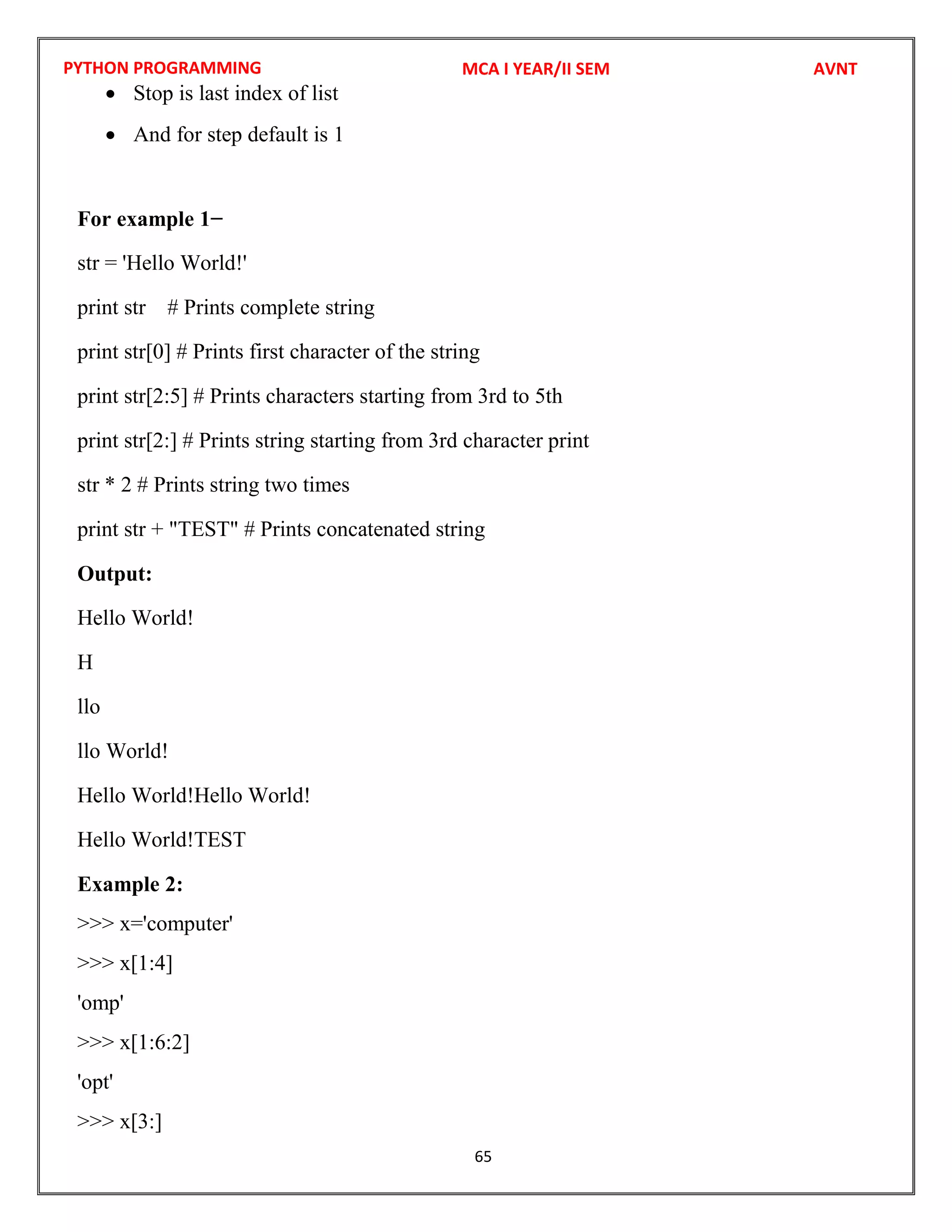PYTHON PROGRAMMING
65
 Stop is last index of list
 And for step default is 1
For example 1−
str = 'Hello World!'
print str # Prints complete string
print str[0] # Prints first character of the string
print str[2:5] # Prints characters starting from 3rd to 5th
print str[2:] # Prints string starting from 3rd character print
str * 2 # Prints string two times
print str + "TEST" # Prints concatenated string
Output:
Hello World!
H
llo
llo World!
Hello World!Hello World!
Hello World!TEST
Example 2:
>>> x='computer'
>>> x[1:4]
'omp'
>>> x[1:6:2]
'opt'
>>> x[3:]
MCA I YEAR/II SEM AVNT
 