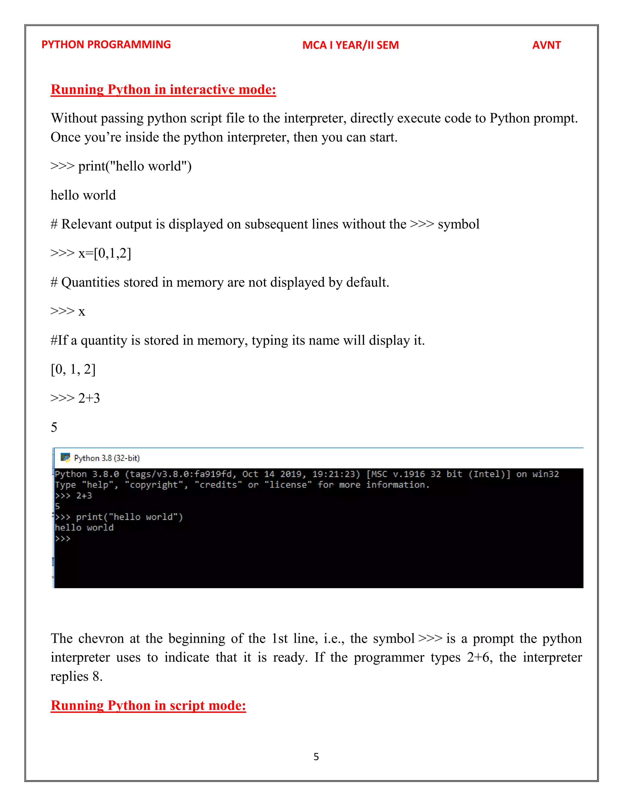 PYTHON PROGRAMMING
5
Running Python in interactive mode:
Without passing python script file to the interpreter, directly execute code to Python prompt.
Once you’re inside the python interpreter, then you can start.
>>> print("hello world")
hello world
# Relevant output is displayed on subsequent lines without the >>> symbol
>>> x=[0,1,2]
# Quantities stored in memory are not displayed by default.
>>> x
#If a quantity is stored in memory, typing its name will display it.
[0, 1, 2]
>>> 2+3
5
The chevron at the beginning of the 1st line, i.e., the symbol >>> is a prompt the python
interpreter uses to indicate that it is ready. If the programmer types 2+6, the interpreter
replies 8.
Running Python in script mode:
MCA I YEAR/II SEM AVNT
 