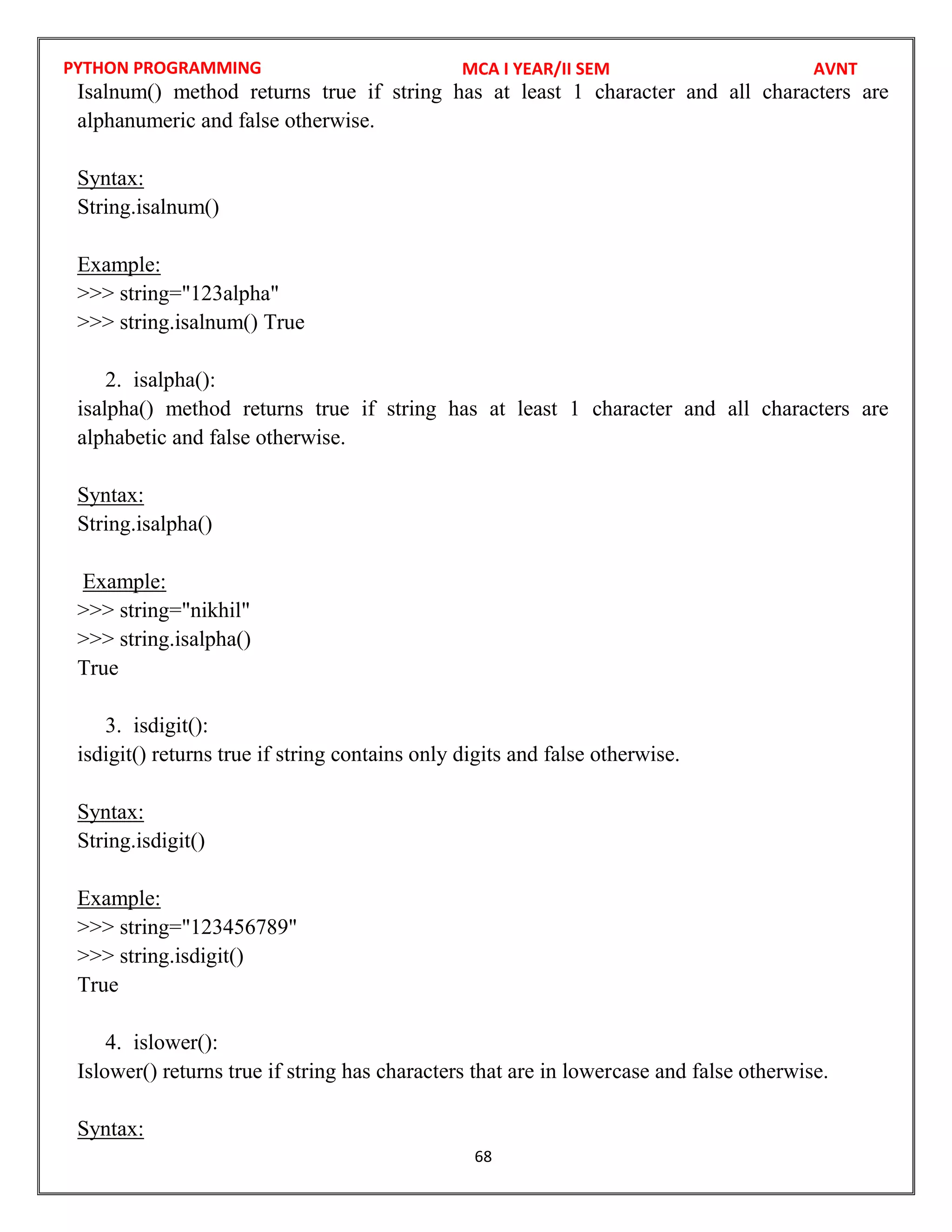 PYTHON PROGRAMMING
68
Isalnum() method returns true if string has at least 1 character and all characters are
alphanumeric and false otherwise.
Syntax:
String.isalnum()
Example:
>>> string="123alpha"
>>> string.isalnum() True
2. isalpha():
isalpha() method returns true if string has at least 1 character and all characters are
alphabetic and false otherwise.
Syntax:
String.isalpha()
Example:
>>> string="nikhil"
>>> string.isalpha()
True
3. isdigit():
isdigit() returns true if string contains only digits and false otherwise.
Syntax:
String.isdigit()
Example:
>>> string="123456789"
>>> string.isdigit()
True
4. islower():
Islower() returns true if string has characters that are in lowercase and false otherwise.
Syntax:
MCA I YEAR/II SEM AVNT
 