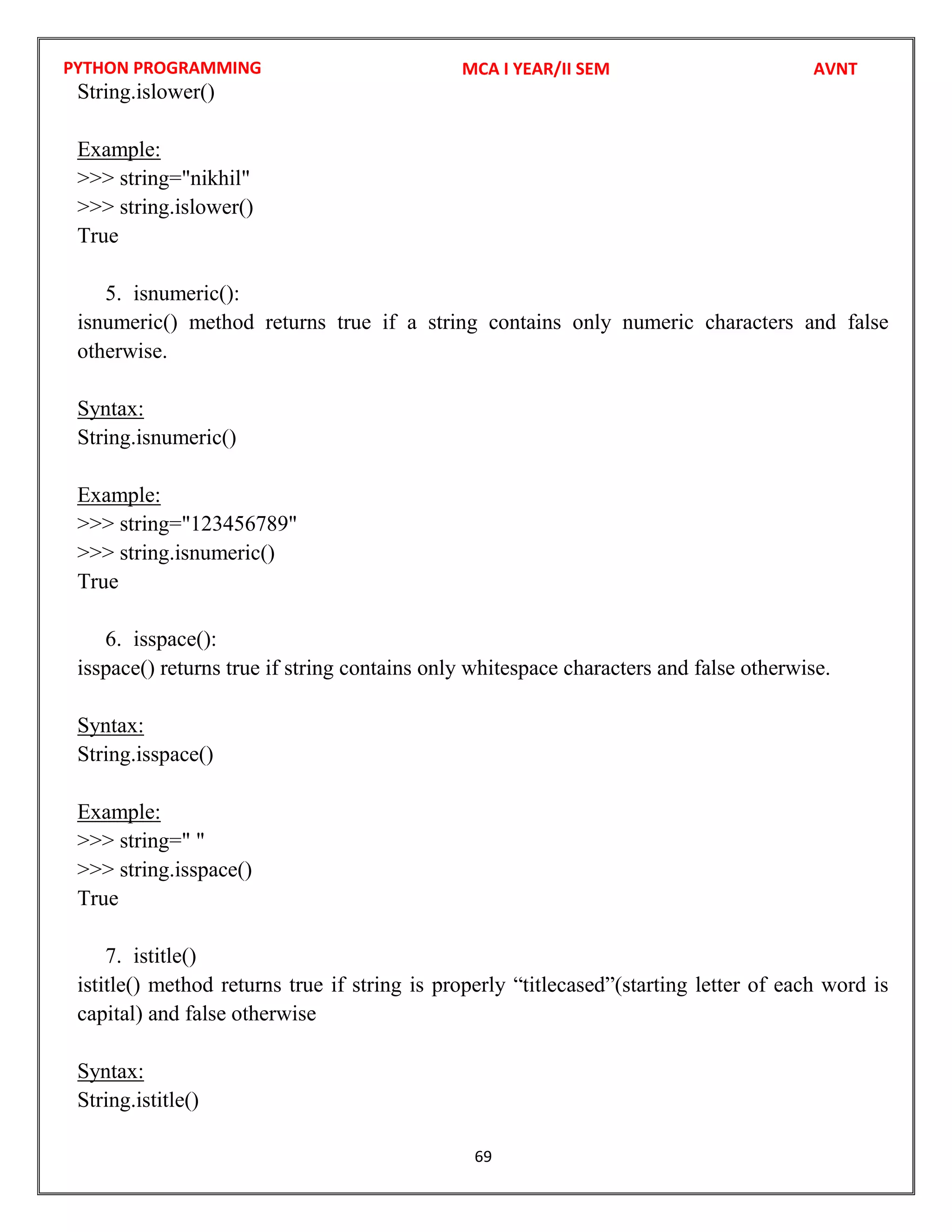 PYTHON PROGRAMMING
69
String.islower()
Example:
>>> string="nikhil"
>>> string.islower()
True
5. isnumeric():
isnumeric() method returns true if a string contains only numeric characters and false
otherwise.
Syntax:
String.isnumeric()
Example:
>>> string="123456789"
>>> string.isnumeric()
True
6. isspace():
isspace() returns true if string contains only whitespace characters and false otherwise.
Syntax:
String.isspace()
Example:
>>> string=" "
>>> string.isspace()
True
7. istitle()
istitle() method returns true if string is properly “titlecased”(starting letter of each word is
capital) and false otherwise
Syntax:
String.istitle()
MCA I YEAR/II SEM AVNT
 