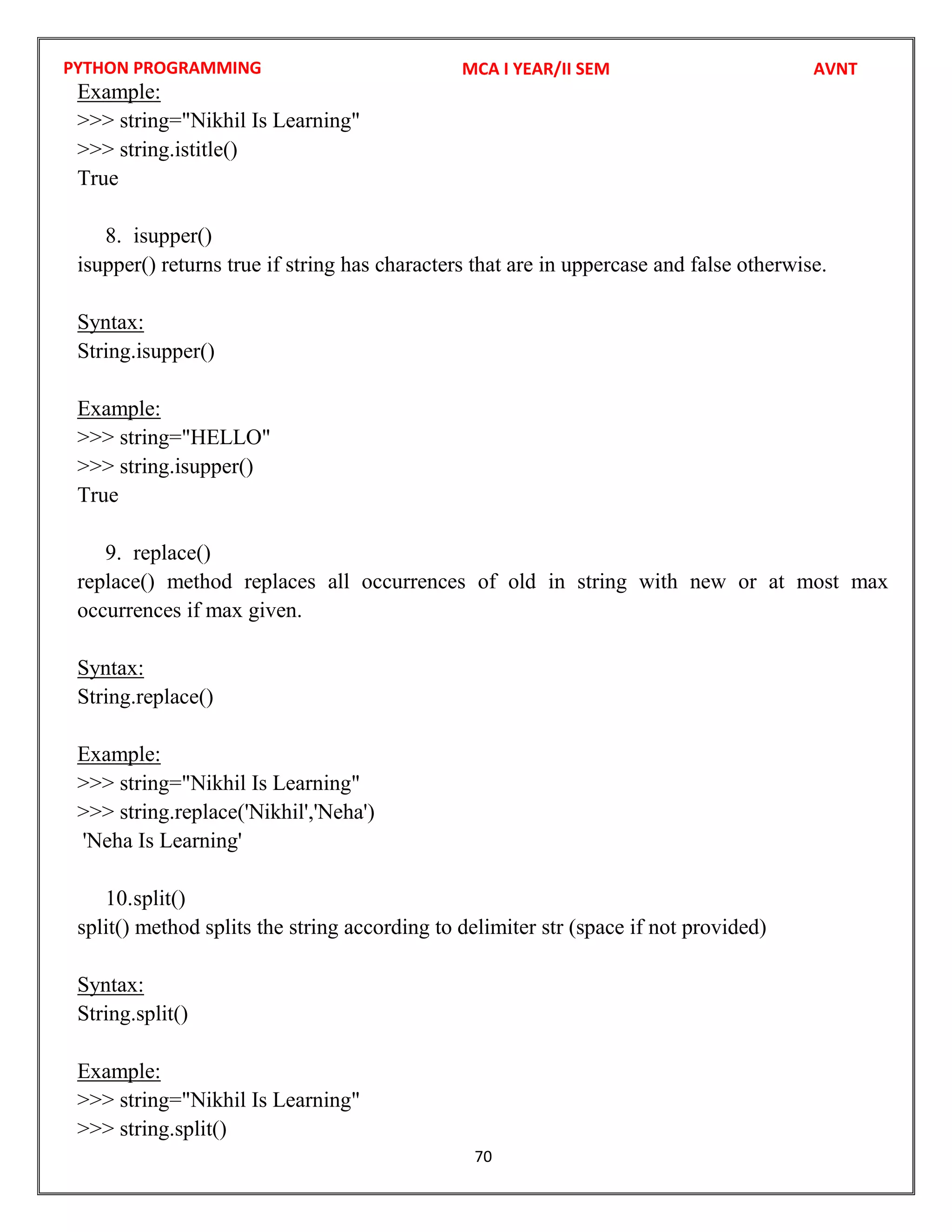 PYTHON PROGRAMMING
70
Example:
>>> string="Nikhil Is Learning"
>>> string.istitle()
True
8. isupper()
isupper() returns true if string has characters that are in uppercase and false otherwise.
Syntax:
String.isupper()
Example:
>>> string="HELLO"
>>> string.isupper()
True
9. replace()
replace() method replaces all occurrences of old in string with new or at most max
occurrences if max given.
Syntax:
String.replace()
Example:
>>> string="Nikhil Is Learning"
>>> string.replace('Nikhil','Neha')
'Neha Is Learning'
10.split()
split() method splits the string according to delimiter str (space if not provided)
Syntax:
String.split()
Example:
>>> string="Nikhil Is Learning"
>>> string.split()
MCA I YEAR/II SEM AVNT
 