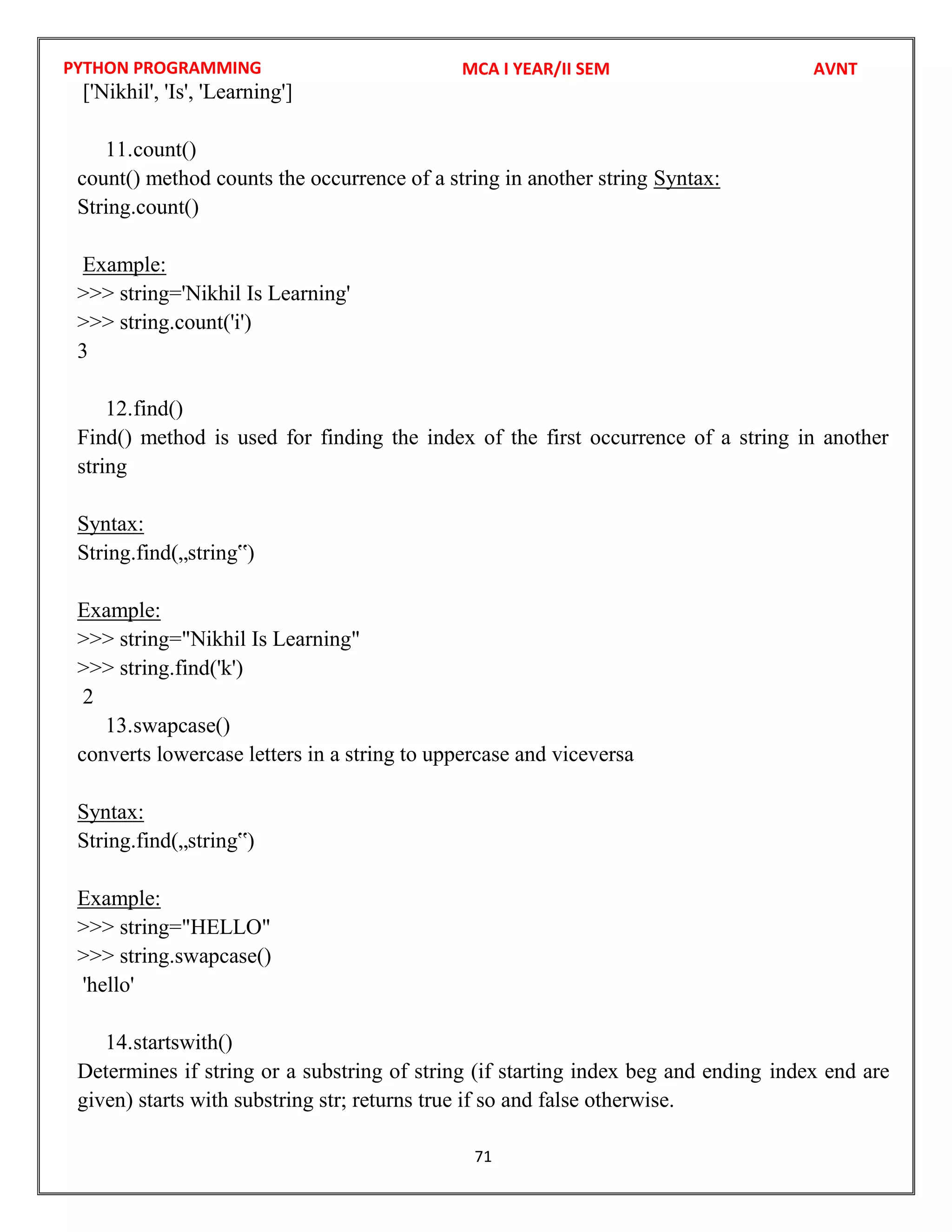 PYTHON PROGRAMMING
71
['Nikhil', 'Is', 'Learning']
11.count()
count() method counts the occurrence of a string in another string Syntax:
String.count()
Example:
>>> string='Nikhil Is Learning'
>>> string.count('i')
3
12.find()
Find() method is used for finding the index of the first occurrence of a string in another
string
Syntax:
String.find(„string‟)
Example:
>>> string="Nikhil Is Learning"
>>> string.find('k')
2
13.swapcase()
converts lowercase letters in a string to uppercase and viceversa
Syntax:
String.find(„string‟)
Example:
>>> string="HELLO"
>>> string.swapcase()
'hello'
14.startswith()
Determines if string or a substring of string (if starting index beg and ending index end are
given) starts with substring str; returns true if so and false otherwise.
MCA I YEAR/II SEM AVNT
 