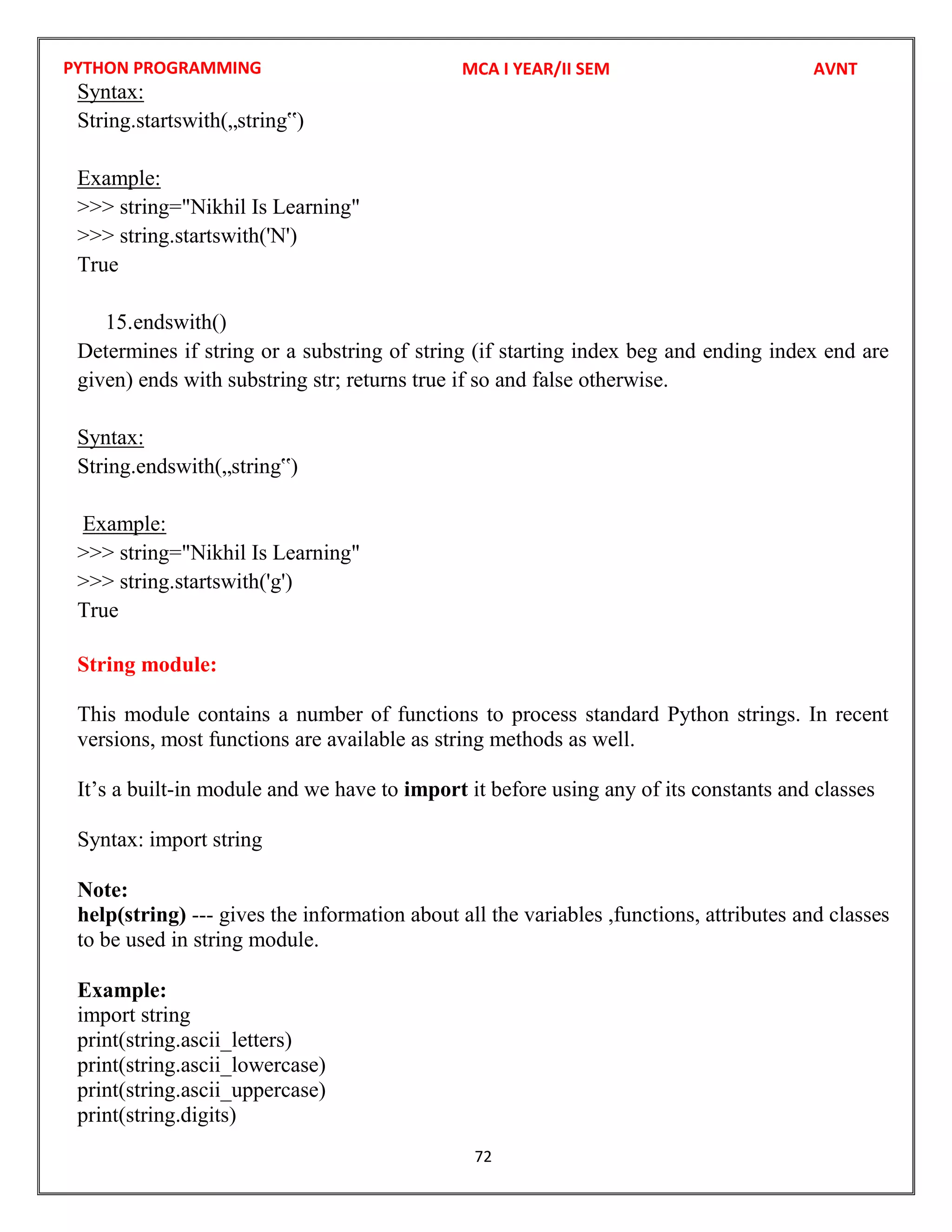 PYTHON PROGRAMMING
72
Syntax:
String.startswith(„string‟)
Example:
>>> string="Nikhil Is Learning"
>>> string.startswith('N')
True
15.endswith()
Determines if string or a substring of string (if starting index beg and ending index end are
given) ends with substring str; returns true if so and false otherwise.
Syntax:
String.endswith(„string‟)
Example:
>>> string="Nikhil Is Learning"
>>> string.startswith('g')
True
String module:
This module contains a number of functions to process standard Python strings. In recent
versions, most functions are available as string methods as well.
It’s a built-in module and we have to import it before using any of its constants and classes
Syntax: import string
Note:
help(string) --- gives the information about all the variables ,functions, attributes and classes
to be used in string module.
Example:
import string
print(string.ascii_letters)
print(string.ascii_lowercase)
print(string.ascii_uppercase)
print(string.digits)
MCA I YEAR/II SEM AVNT
 