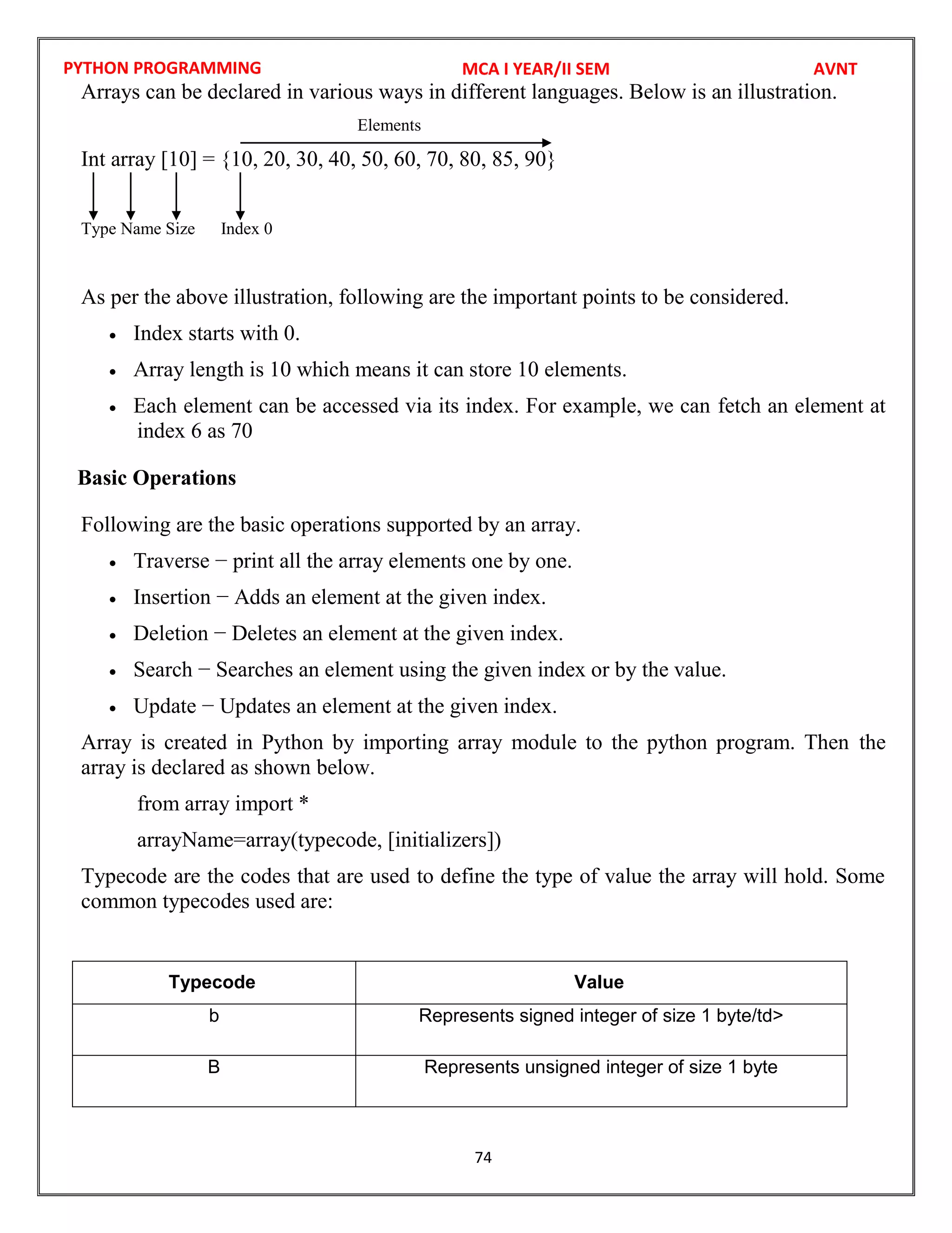 PYTHON PROGRAMMING
74
Arrays can be declared in various ways in different languages. Below is an illustration.
Elements
Int array [10] = {10, 20, 30, 40, 50, 60, 70, 80, 85, 90}
Type Name Size Index 0
As per the above illustration, following are the important points to be considered.
 Index starts with 0.
 Array length is 10 which means it can store 10 elements.
 Each element can be accessed via its index. For example, we can fetch an element at
index 6 as 70
Basic Operations
Following are the basic operations supported by an array.
 Traverse − print all the array elements one by one.
 Insertion − Adds an element at the given index.
 Deletion − Deletes an element at the given index.
 Search − Searches an element using the given index or by the value.
 Update − Updates an element at the given index.
Array is created in Python by importing array module to the python program. Then the
array is declared as shown below.
from array import *
arrayName=array(typecode, [initializers])
Typecode are the codes that are used to define the type of value the array will hold. Some
common typecodes used are:
Typecode Value
b Represents signed integer of size 1 byte/td>
B Represents unsigned integer of size 1 byte
MCA I YEAR/II SEM AVNT
 