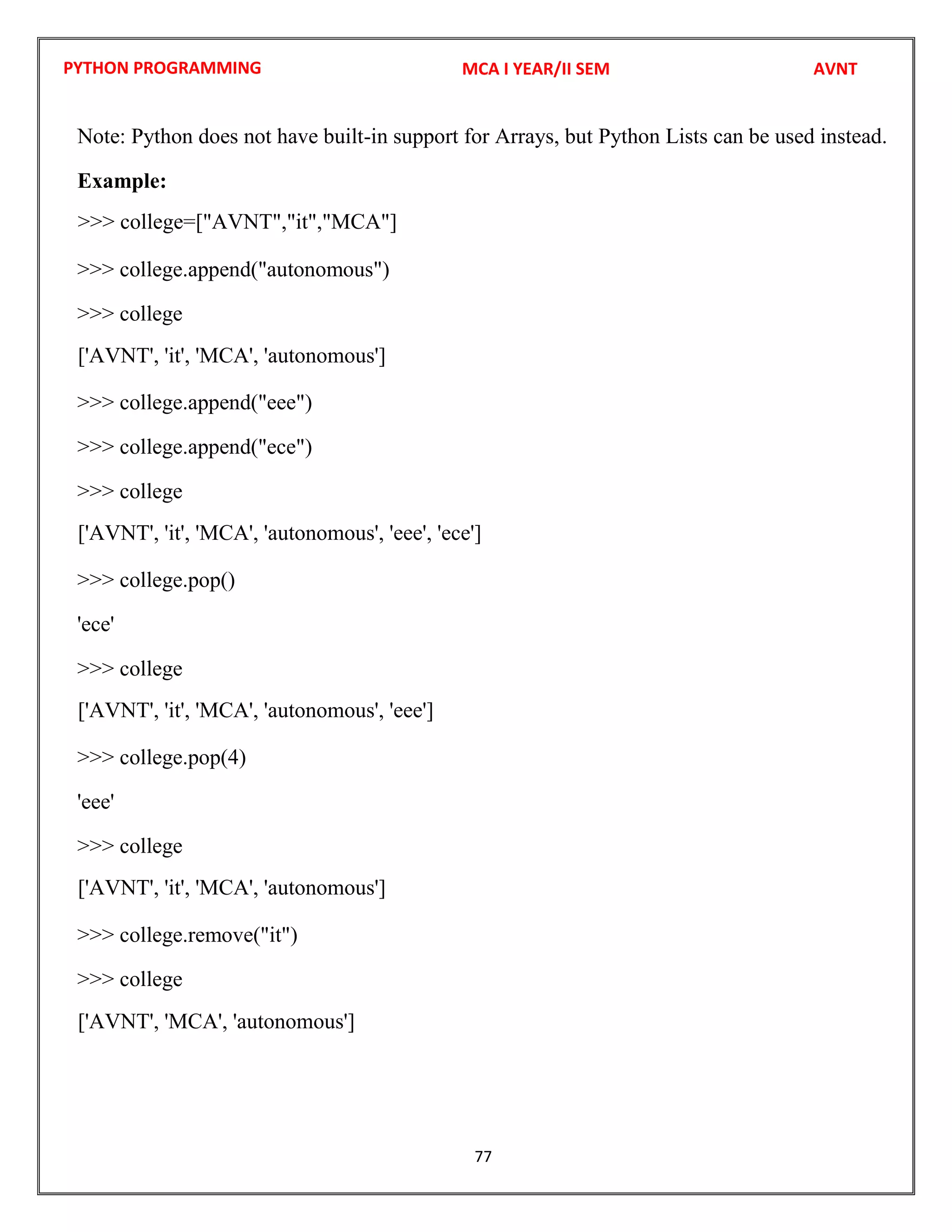 PYTHON PROGRAMMING
77
Note: Python does not have built-in support for Arrays, but Python Lists can be used instead.
Example:
>>> college.append("autonomous")
>>> college
>>> college.append("eee")
>>> college.append("ece")
>>> college
>>> college.pop()
'ece'
>>> college
>>> college.pop(4)
'eee'
>>> college
>>> college.remove("it")
>>> college
MCA I YEAR/II SEM AVNT
>>> college=["AVNT","it","MCA"]
['AVNT', 'it', 'MCA', 'autonomous']
['AVNT', 'it', 'MCA', 'autonomous', 'eee', 'ece']
['AVNT', 'it', 'MCA', 'autonomous', 'eee']
['AVNT', 'it', 'MCA', 'autonomous']
['AVNT', 'MCA', 'autonomous']
 