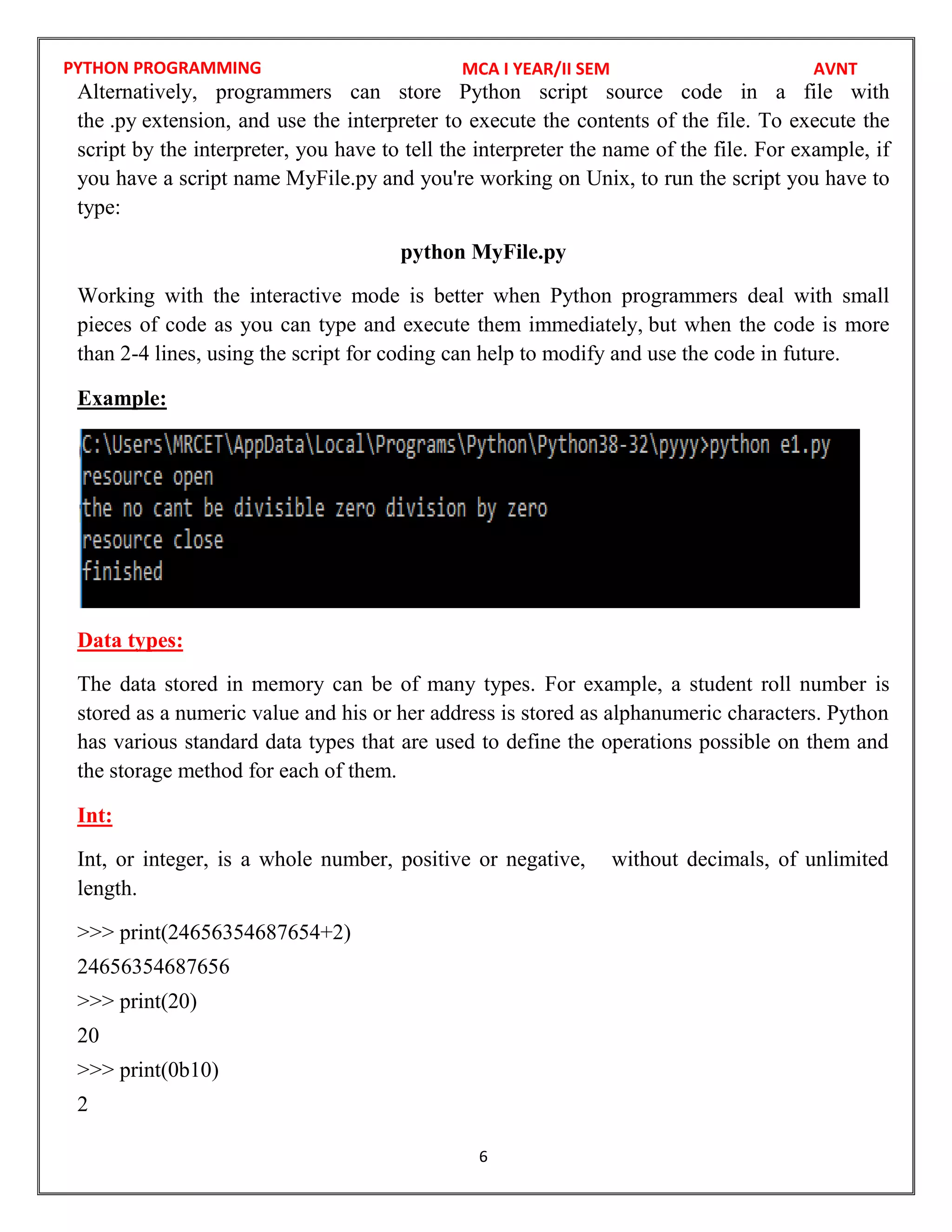 PYTHON PROGRAMMING
6
Alternatively, programmers can store Python script source code in a file with
the .py extension, and use the interpreter to execute the contents of the file. To execute the
script by the interpreter, you have to tell the interpreter the name of the file. For example, if
you have a script name MyFile.py and you're working on Unix, to run the script you have to
type:
python MyFile.py
Working with the interactive mode is better when Python programmers deal with small
pieces of code as you can type and execute them immediately, but when the code is more
than 2-4 lines, using the script for coding can help to modify and use the code in future.
Example:
Data types:
The data stored in memory can be of many types. For example, a student roll number is
stored as a numeric value and his or her address is stored as alphanumeric characters. Python
has various standard data types that are used to define the operations possible on them and
the storage method for each of them.
Int:
Int, or integer, is a whole number, positive or negative, without decimals, of unlimited
length.
>>> print(24656354687654+2)
24656354687656
>>> print(20)
20
>>> print(0b10)
2
MCA I YEAR/II SEM AVNT
 