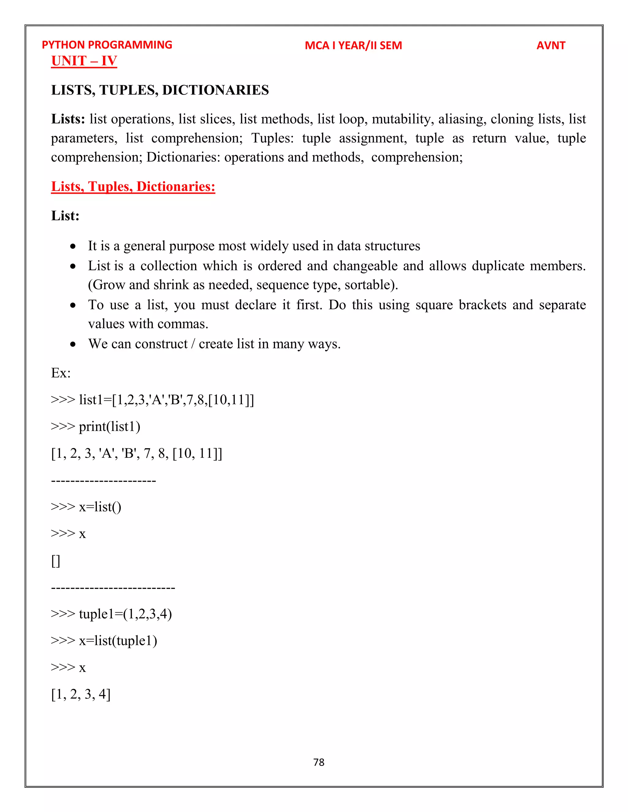 PYTHON PROGRAMMING
78
UNIT – IV
LISTS, TUPLES, DICTIONARIES
Lists: list operations, list slices, list methods, list loop, mutability, aliasing, cloning lists, list
parameters, list comprehension; Tuples: tuple assignment, tuple as return value, tuple
comprehension; Dictionaries: operations and methods, comprehension;
Lists, Tuples, Dictionaries:
List:
 It is a general purpose most widely used in data structures
 List is a collection which is ordered and changeable and allows duplicate members.
(Grow and shrink as needed, sequence type, sortable).
 To use a list, you must declare it first. Do this using square brackets and separate
values with commas.
 We can construct / create list in many ways.
Ex:
>>> list1=[1,2,3,'A','B',7,8,[10,11]]
>>> print(list1)
[1, 2, 3, 'A', 'B', 7, 8, [10, 11]]
----------------------
>>> x=list()
>>> x
[]
--------------------------
>>> tuple1=(1,2,3,4)
>>> x=list(tuple1)
>>> x
[1, 2, 3, 4]
MCA I YEAR/II SEM AVNT
 