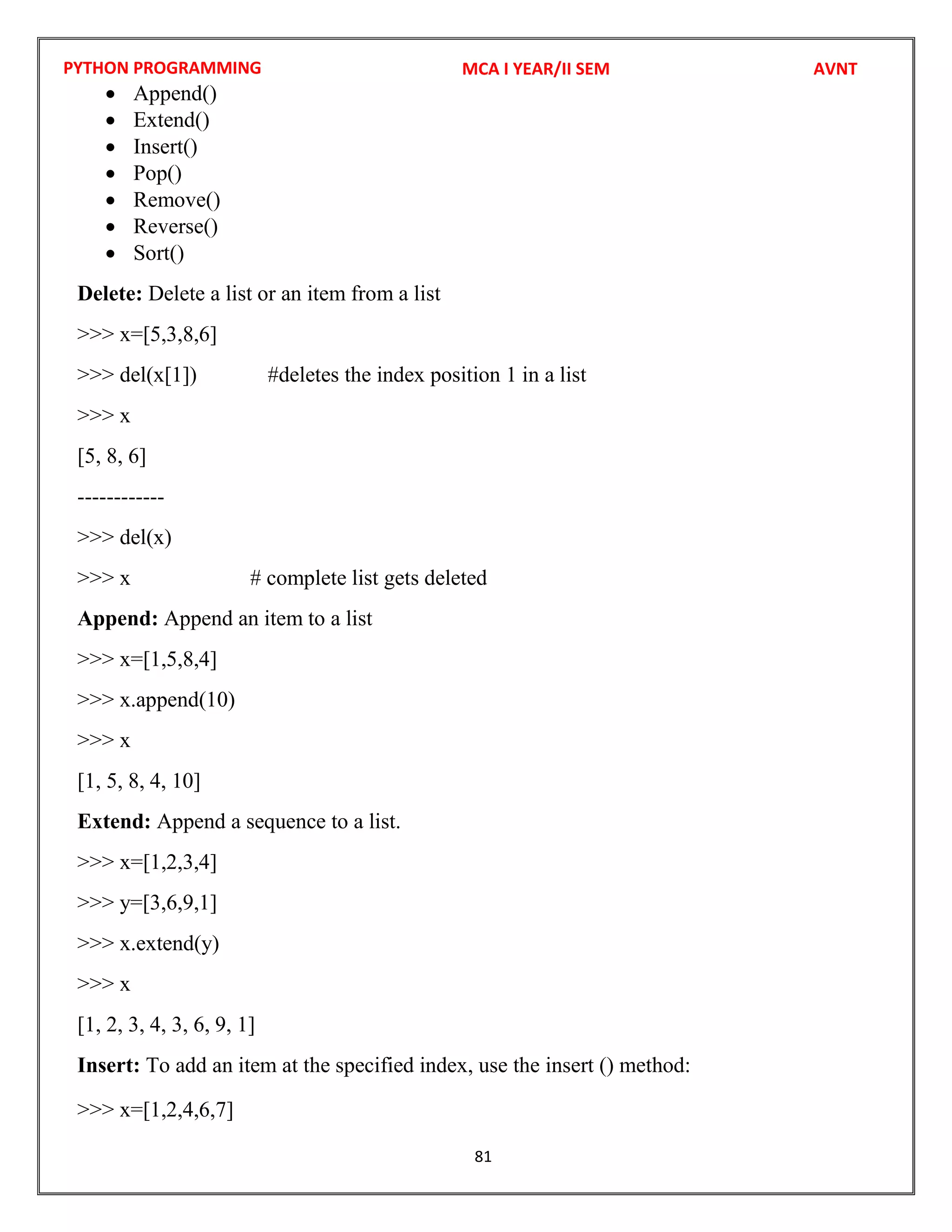PYTHON PROGRAMMING
81
 Append()
 Extend()
 Insert()
 Pop()
 Remove()
 Reverse()
 Sort()
Delete: Delete a list or an item from a list
>>> x=[5,3,8,6]
>>> del(x[1]) #deletes the index position 1 in a list
>>> x
[5, 8, 6]
------------
>>> del(x)
>>> x # complete list gets deleted
Append: Append an item to a list
>>> x=[1,5,8,4]
>>> x.append(10)
>>> x
[1, 5, 8, 4, 10]
Extend: Append a sequence to a list.
>>> x=[1,2,3,4]
>>> y=[3,6,9,1]
>>> x.extend(y)
>>> x
[1, 2, 3, 4, 3, 6, 9, 1]
Insert: To add an item at the specified index, use the insert () method:
>>> x=[1,2,4,6,7]
MCA I YEAR/II SEM AVNT
 