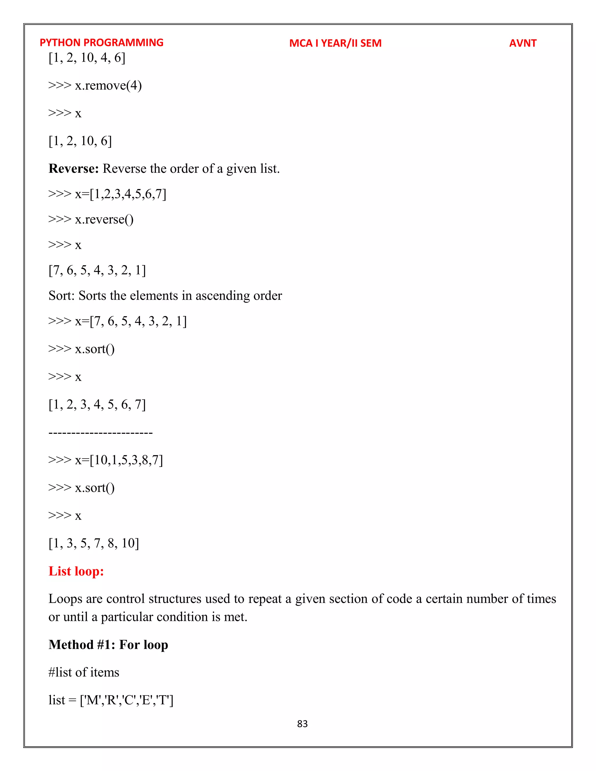 PYTHON PROGRAMMING
83
[1, 2, 10, 4, 6]
>>> x.remove(4)
>>> x
[1, 2, 10, 6]
Reverse: Reverse the order of a given list.
>>> x=[1,2,3,4,5,6,7]
>>> x.reverse()
>>> x
[7, 6, 5, 4, 3, 2, 1]
Sort: Sorts the elements in ascending order
>>> x=[7, 6, 5, 4, 3, 2, 1]
>>> x.sort()
>>> x
[1, 2, 3, 4, 5, 6, 7]
-----------------------
>>> x=[10,1,5,3,8,7]
>>> x.sort()
>>> x
[1, 3, 5, 7, 8, 10]
List loop:
Loops are control structures used to repeat a given section of code a certain number of times
or until a particular condition is met.
Method #1: For loop
#list of items
list = ['M','R','C','E','T']
MCA I YEAR/II SEM AVNT
 