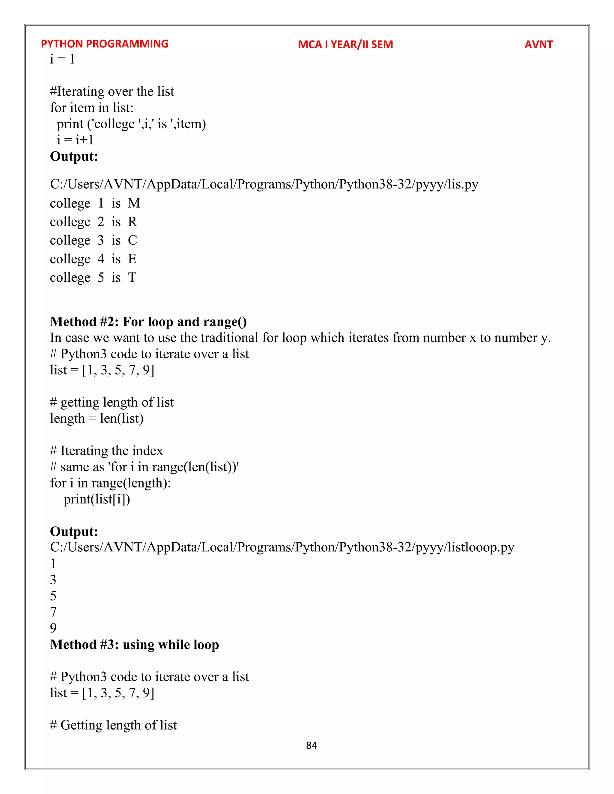 PYTHON PROGRAMMING
84
i = 1
#Iterating over the list
for item in list:
print ('college ',i,' is ',item)
i = i+1
Output:
college 1 is M
college 2 is R
college 3 is C
college 4 is E
college 5 is T
Method #2: For loop and range()
In case we want to use the traditional for loop which iterates from number x to number y.
# Python3 code to iterate over a list
list = [1, 3, 5, 7, 9]
# getting length of list
length = len(list)
# Iterating the index
# same as 'for i in range(len(list))'
for i in range(length):
print(list[i])
Output:
1
3
5
7
9
Method #3: using while loop
# Python3 code to iterate over a list
list = [1, 3, 5, 7, 9]
# Getting length of list
MCA I YEAR/II SEM AVNT
C:/Users/AVNT/AppData/Local/Programs/Python/Python38-32/pyyy/lis.py
C:/Users/AVNT/AppData/Local/Programs/Python/Python38-32/pyyy/listlooop.py
 