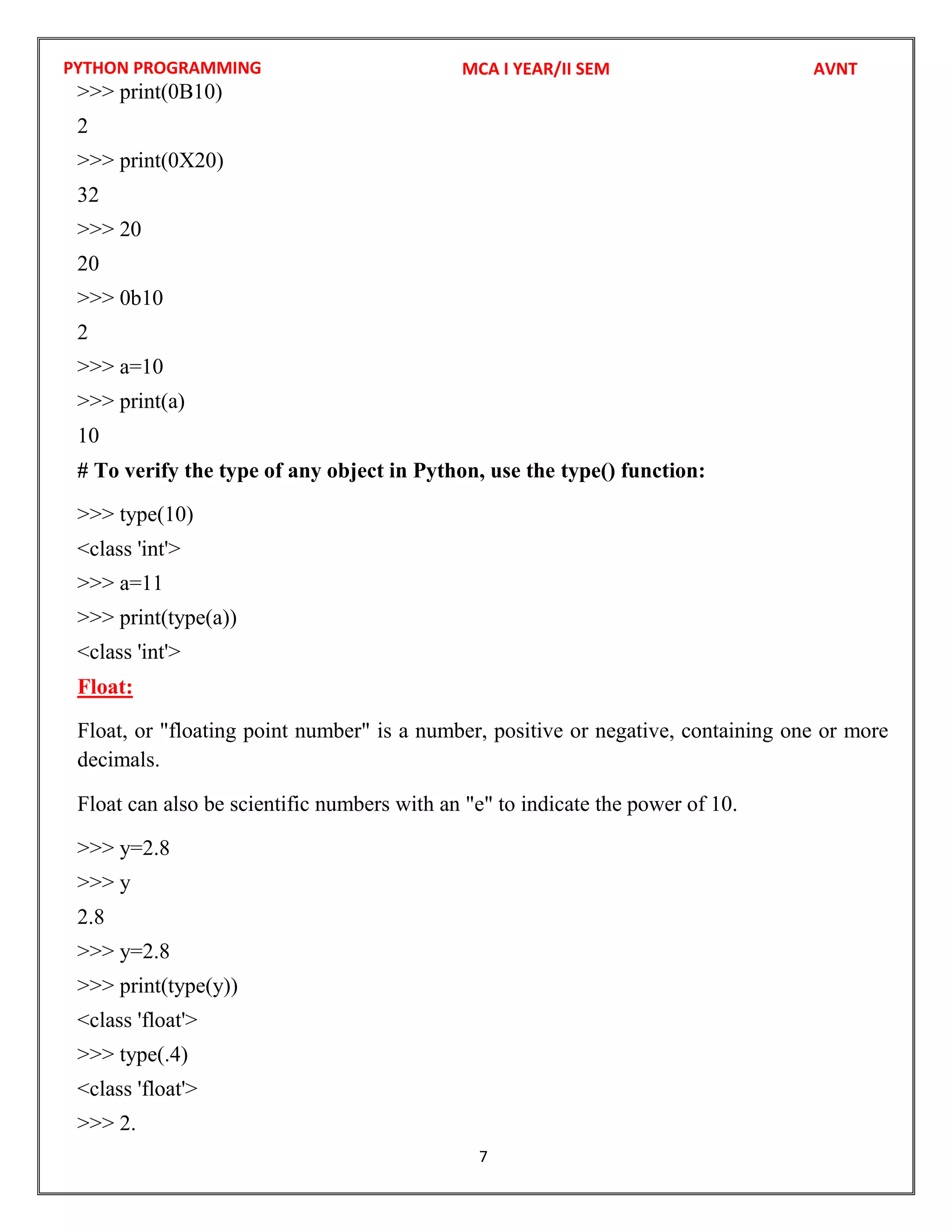 PYTHON PROGRAMMING
7
>>> print(0B10)
2
>>> print(0X20)
32
>>> 20
20
>>> 0b10
2
>>> a=10
>>> print(a)
10
# To verify the type of any object in Python, use the type() function:
>>> type(10)
<class 'int'>
>>> a=11
>>> print(type(a))
<class 'int'>
Float:
Float, or "floating point number" is a number, positive or negative, containing one or more
decimals.
Float can also be scientific numbers with an "e" to indicate the power of 10.
>>> y=2.8
>>> y
2.8
>>> y=2.8
>>> print(type(y))
<class 'float'>
>>> type(.4)
<class 'float'>
>>> 2.
MCA I YEAR/II SEM AVNT
 
