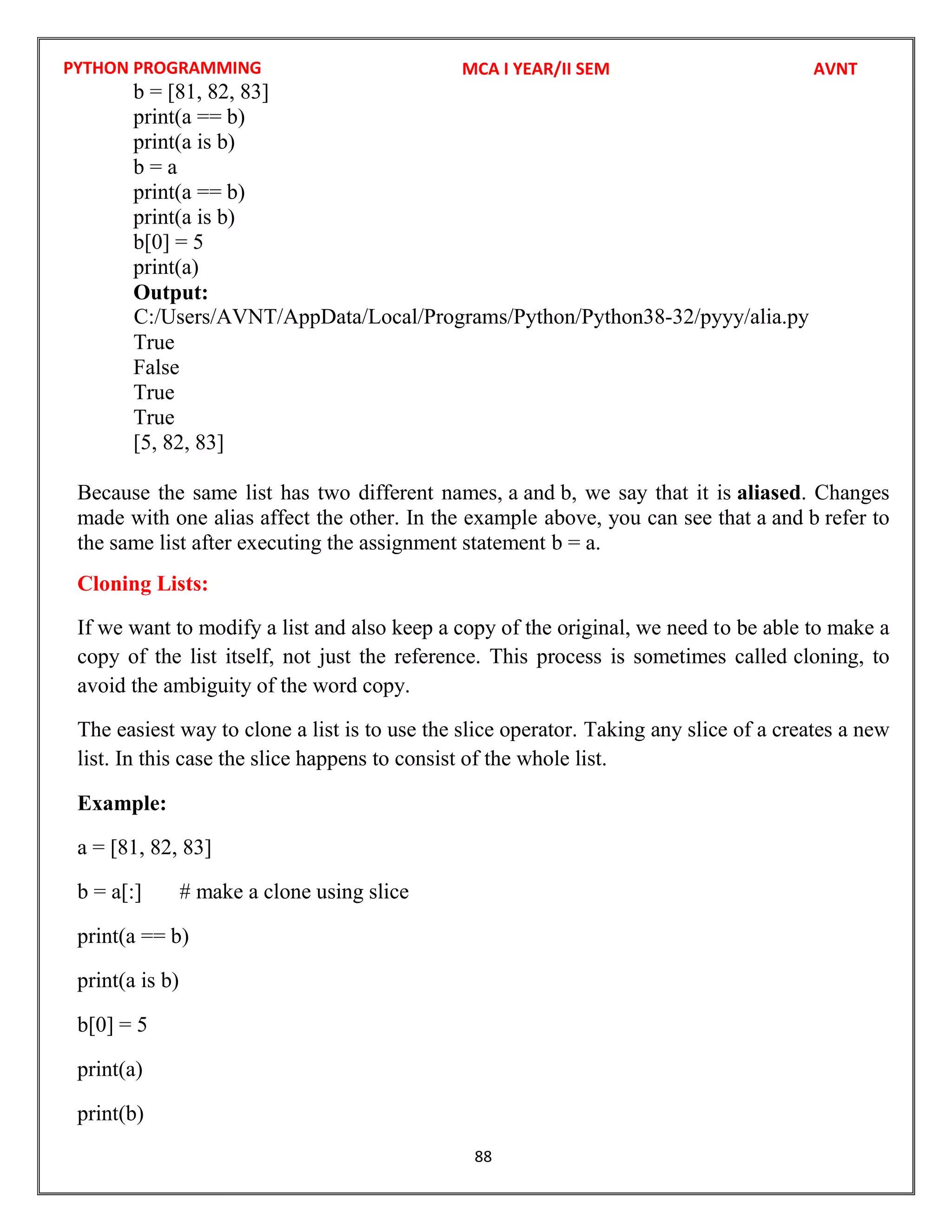 PYTHON PROGRAMMING
88
b = [81, 82, 83]
print(a == b)
print(a is b)
b = a
print(a == b)
print(a is b)
b[0] = 5
print(a)
Output:
True
False
True
True
[5, 82, 83]
Because the same list has two different names, a and b, we say that it is aliased. Changes
made with one alias affect the other. In the example above, you can see that a and b refer to
the same list after executing the assignment statement b = a.
Cloning Lists:
If we want to modify a list and also keep a copy of the original, we need to be able to make a
copy of the list itself, not just the reference. This process is sometimes called cloning, to
avoid the ambiguity of the word copy.
The easiest way to clone a list is to use the slice operator. Taking any slice of a creates a new
list. In this case the slice happens to consist of the whole list.
Example:
a = [81, 82, 83]
b = a[:] # make a clone using slice
print(a == b)
print(a is b)
b[0] = 5
print(a)
print(b)
MCA I YEAR/II SEM AVNT
C:/Users/AVNT/AppData/Local/Programs/Python/Python38-32/pyyy/alia.py
 