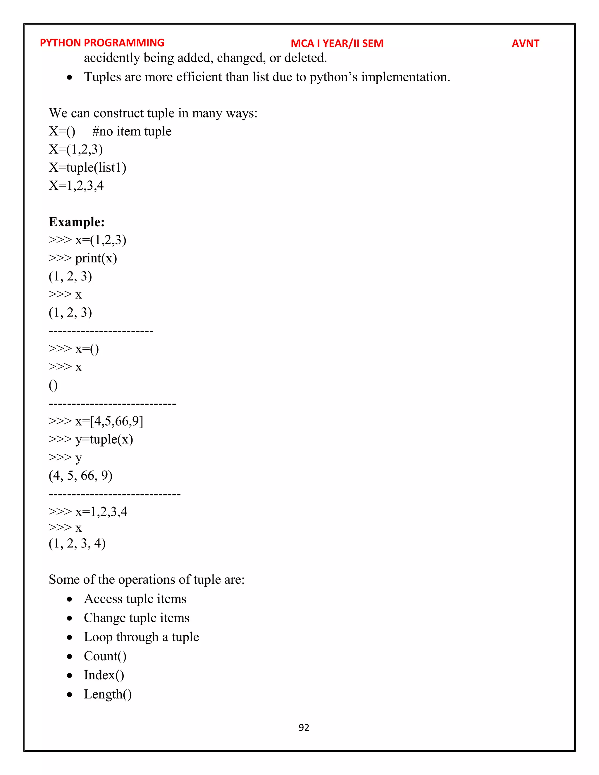 PYTHON PROGRAMMING
92
accidently being added, changed, or deleted.
 Tuples are more efficient than list due to python’s implementation.
We can construct tuple in many ways:
X=() #no item tuple
X=(1,2,3)
X=tuple(list1)
X=1,2,3,4
Example:
>>> x=(1,2,3)
>>> print(x)
(1, 2, 3)
>>> x
(1, 2, 3)
-----------------------
>>> x=()
>>> x
()
----------------------------
>>> x=[4,5,66,9]
>>> y=tuple(x)
>>> y
(4, 5, 66, 9)
-----------------------------
>>> x=1,2,3,4
>>> x
(1, 2, 3, 4)
Some of the operations of tuple are:
 Access tuple items
 Change tuple items
 Loop through a tuple
 Count()
 Index()
 Length()
MCA I YEAR/II SEM AVNT
 