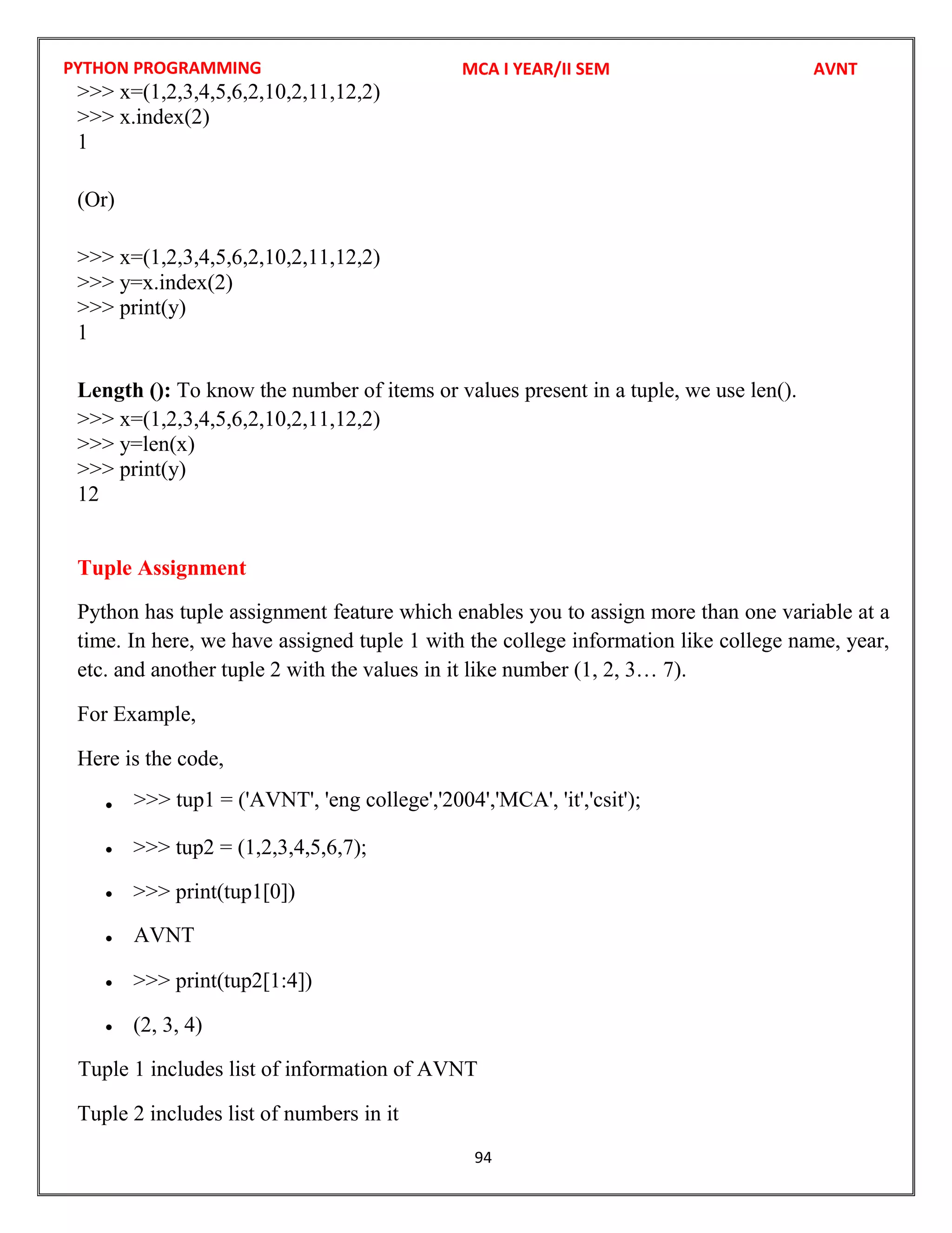 PYTHON PROGRAMMING
94
>>> x=(1,2,3,4,5,6,2,10,2,11,12,2)
>>> x.index(2)
1
(Or)
>>> x=(1,2,3,4,5,6,2,10,2,11,12,2)
>>> y=x.index(2)
>>> print(y)
1
Length (): To know the number of items or values present in a tuple, we use len().
>>> x=(1,2,3,4,5,6,2,10,2,11,12,2)
>>> y=len(x)
>>> print(y)
12
Tuple Assignment
Python has tuple assignment feature which enables you to assign more than one variable at a
time. In here, we have assigned tuple 1 with the college information like college name, year,
etc. and another tuple 2 with the values in it like number (1, 2, 3… 7).
For Example,
Here is the code,

 >>> tup2 = (1,2,3,4,5,6,7);
 >>> print(tup1[0])

 >>> print(tup2[1:4])
 (2, 3, 4)
Tuple 2 includes list of numbers in it
MCA I YEAR/II SEM AVNT
AVNT
Tuple 1 includes list of information of AVNT
>>> tup1 = ('AVNT', 'eng college','2004','MCA', 'it','csit');
 