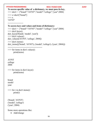 PYTHON PROGRAMMING
99
To access specific value of a dictionary, we must pass its key,
>>> x=dict1["brand"]
>>> x
---------------------
To access keys and values and items of dictionary:
>>> dict1.keys()
dict_keys(['brand', 'model', 'year'])
>>> dict1.values()
>>> dict1.items()
-----------------------------------------------
>>> for items in dict1.values():
print(items)
college
2004
>>> for items in dict1.keys():
print(items)
brand
model
year
>>> for i in dict1.items():
print(i)
('model', 'college')
('year', 2004)
Some more operations like:
 Add/change
MCA I YEAR/II SEM AVNT
>>> dict1 = {"brand":"AVNT","model":"college","year":2004}
'AVNT'
>>> dict1 = {"brand":"AVNT","model":"college","year":2004}
dict_values(['AVNT', 'college', 2004])
dict_items([('brand', 'AVNT'), ('model', 'college'), ('year', 2004)])
AVNT
('brand', 'AVNT')
 