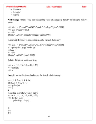 PYTHON PROGRAMMING
100
 Remove
 Length
 Delete
Add/change values: You can change the value of a specific item by referring to its key
name
>>> dict1["year"]=2005
>>> dict1
Remove(): It removes or pop the specific item of dictionary.
>>> print(dict1.pop("model"))
college
>>> dict1
Delete: Deletes a particular item.
>>> x = {1:1, 2:4, 3:9, 4:16, 5:25}
>>> del x[5]
>>> x
Length: we use len() method to get the length of dictionary.
>>>{1: 1, 2: 4, 3: 9, 4: 16}
{1: 1, 2: 4, 3: 9, 4: 16}
>>> y=len(x)
>>> y
4
Iterating over (key, value) pairs:
>>> x = {1:1, 2:4, 3:9, 4:16, 5:25}
>>> for key in x:
print(key, x[key])
1 1
2 4
3 9
MCA I YEAR/II SEM AVNT
>>> dict1 = {"brand":"AVNT","model":"college","year":2004}
{'brand': 'AVNT', 'model': 'college', 'year': 2005}
>>> dict1 = {"brand":"AVNT","model":"college","year":2004}
{'brand': 'AVNT', 'year': 2005}
 