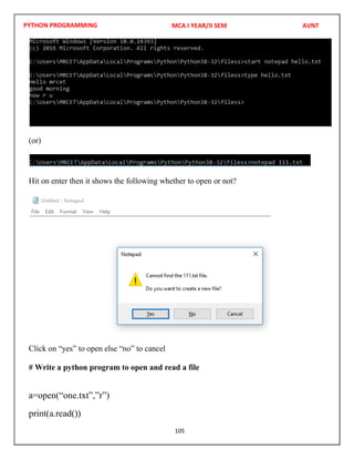 PYTHON PROGRAMMING
105
(or)
Hit on enter then it shows the following whether to open or not?
Click on “yes” to open else “no” to cancel
# Write a python program to open and read a file
a=open(“one.txt”,”r”)
print(a.read())
MCA I YEAR/II SEM AVNT
 