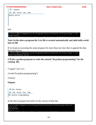 PYTHON PROGRAMMING
107
(or)
Note: In the above program the 1.txt file is created automatically and adds hello world
into txt file
If we keep on executing the same program for more than one time then it append the data
that many times
# Write a python program to write the content “hi python programming” for the
existing file.
f=open("1.txt",'w')
f.write("hi python programming")
f.close()
Output:
In the above program the hello txt file consist of data like
MCA I YEAR/II SEM AVNT
 
