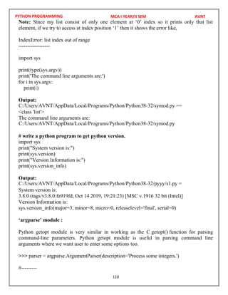 PYTHON PROGRAMMING
110
Note: Since my list consist of only one element at ‘0’ index so it prints only that list
element, if we try to access at index position ‘1’ then it shows the error like,
IndexError: list index out of range
------------------
import sys
print(type(sys.argv))
print('The command line arguments are:')
for i in sys.argv:
print(i)
Output:
<class 'list'>
The command line arguments are:
# write a python program to get python version.
import sys
print("System version is:")
print(sys.version)
print("Version Information is:")
print(sys.version_info)
Output:
System version is:
3.8.0 (tags/v3.8.0:fa919fd, Oct 14 2019, 19:21:23) [MSC v.1916 32 bit (Intel)]
Version Information is:
sys.version_info(major=3, minor=8, micro=0, releaselevel='final', serial=0)
‘argparse’ module :
Python getopt module is very similar in working as the C getopt() function for parsing
command-line parameters. Python getopt module is useful in parsing command line
arguments where we want user to enter some options too.
>>> parser = argparse.ArgumentParser(description='Process some integers.')
#---------
MCA I YEAR/II SEM AVNT
C:/Users/AVNT/AppData/Local/Programs/Python/Python38-32/symod.py ==
C:/Users/AVNT/AppData/Local/Programs/Python/Python38-32/symod.py
C:/Users/AVNT/AppData/Local/Programs/Python/Python38-32/pyyy/s1.py =
 