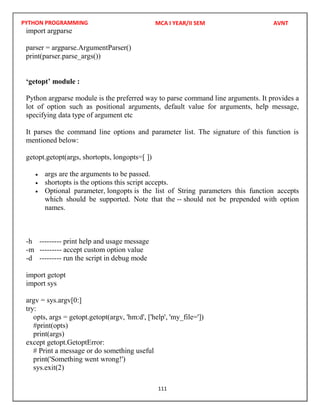 PYTHON PROGRAMMING
111
import argparse
parser = argparse.ArgumentParser()
print(parser.parse_args())
‘getopt’ module :
Python argparse module is the preferred way to parse command line arguments. It provides a
lot of option such as positional arguments, default value for arguments, help message,
specifying data type of argument etc
It parses the command line options and parameter list. The signature of this function is
mentioned below:
getopt.getopt(args, shortopts, longopts=[ ])
 args are the arguments to be passed.
 shortopts is the options this script accepts.
 Optional parameter, longopts is the list of String parameters this function accepts
which should be supported. Note that the -- should not be prepended with option
names.
-h --------- print help and usage message
-m --------- accept custom option value
-d --------- run the script in debug mode
import getopt
import sys
argv = sys.argv[0:]
try:
opts, args = getopt.getopt(argv, 'hm:d', ['help', 'my_file='])
#print(opts)
print(args)
except getopt.GetoptError:
# Print a message or do something useful
print('Something went wrong!')
sys.exit(2)
MCA I YEAR/II SEM AVNT
 