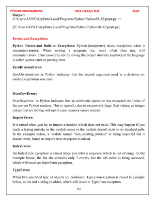 PYTHON PROGRAMMING
112
Output:
Errors and Exceptions:
Python Errors and Built-in Exceptions: Python (interpreter) raises exceptions when it
encounters errors. When writing a program, we, more often than not, will
encounter errors. Error caused by not following the proper structure (syntax) of the language
is called syntax error or parsing error
ZeroDivisionError:
ZeroDivisionError in Python indicates that the second argument used in a division (or
modulo) operation was zero.
OverflowError:
OverflowError in Python indicates that an arithmetic operation has exceeded the limits of
the current Python runtime. This is typically due to excessively large float values, as integer
values that are too big will opt to raise memory errors instead.
ImportError:
It is raised when you try to import a module which does not exist. This may happen if you
made a typing mistake in the module name or the module doesn't exist in its standard path.
In the example below, a module named "non_existing_module" is being imported but it
doesn't exist, hence an import error exception is raised.
IndexError:
An IndexError exception is raised when you refer a sequence which is out of range. In the
example below, the list abc contains only 3 entries, but the 4th index is being accessed,
which will result an IndexError exception.
TypeError:
When two unrelated type of objects are combined, TypeErrorexception is raised.In example
below, an int and a string is added, which will result in TypeError exception.
MCA I YEAR/II SEM AVNT
C:/Users/AVNT/AppData/Local/Programs/Python/Python38-32/gtopt.py ==
['C:/Users/AVNT/AppData/Local/Programs/Python/Python38-32/gtopt.py']
 