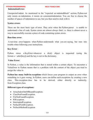 PYTHON PROGRAMMING
113
IndentationError:
Unexpected indent. As mentioned in the "expected an indentedblock" section, Python not
only insists on indentation, it insists on consistentindentation. You are free to choose the
number of spaces of indentation to use, but you then need to stick with it.
Syntax errors:
These are the most basic type of error. They arise when the Python parser is unable to
understand a line of code. Syntax errors are almost always fatal, i.e. there is almost never a
way to successfully execute a piece of code containing syntax errors.
Run-time error:
A run-time error happens when Python understands what you are saying, but runs into
trouble when following your instructions.
Key Error :
Python raises a KeyError whenever a dict() object is requested (using the
format a = adict[key]) and the key is not in the dictionary.
Value Error:
In Python, a value is the information that is stored within a certain object. To encounter a
ValueError in Python means that is a problem with the content of the object you tried to
assign the value to.
Python has many built-in exceptions which forces your program to output an error when
something in it goes wrong. In Python, users can define such exceptions by creating a new
class. This exception class has to be derived, either directly or indirectly,
from Exception class.
Different types of exceptions:
 ArrayIndexOutOfBoundException.
 ClassNotFoundException.
 FileNotFoundException.
 IOException.
 InterruptedException.
 NoSuchFieldException.
 NoSuchMethodException
MCA I YEAR/II SEM AVNT
 