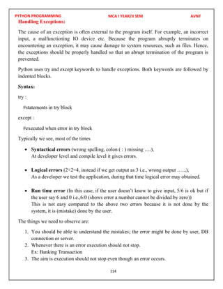 PYTHON PROGRAMMING
114
Handling Exceptions:
The cause of an exception is often external to the program itself. For example, an incorrect
input, a malfunctioning IO device etc. Because the program abruptly terminates on
encountering an exception, it may cause damage to system resources, such as files. Hence,
the exceptions should be properly handled so that an abrupt termination of the program is
prevented.
Python uses try and except keywords to handle exceptions. Both keywords are followed by
indented blocks.
Syntax:
try :
#statements in try block
except :
#executed when error in try block
Typically we see, most of the times
 Syntactical errors (wrong spelling, colon ( : ) missing ….),
At developer level and compile level it gives errors.
 Logical errors (2+2=4, instead if we get output as 3 i.e., wrong output …..,),
As a developer we test the application, during that time logical error may obtained.
 Run time error (In this case, if the user doesn’t know to give input, 5/6 is ok but if
the user say 6 and 0 i.e.,6/0 (shows error a number cannot be divided by zero))
This is not easy compared to the above two errors because it is not done by the
system, it is (mistake) done by the user.
The things we need to observe are:
1. You should be able to understand the mistakes; the error might be done by user, DB
connection or server.
2. Whenever there is an error execution should not stop.
Ex: Banking Transaction
3. The aim is execution should not stop even though an error occurs.
MCA I YEAR/II SEM AVNT
 