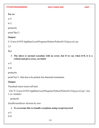 PYTHON PROGRAMMING
115
For ex:
a=5
b=2
print(a/b)
print("Bye")
Output:
2.5
Bye
 The above is normal execution with no error, but if we say when b=0, it is a
critical and gives error, see below
a=5
b=0
print(a/b)
print("bye") #this has to be printed, but abnormal termination
Output:
Traceback (most recent call last):
3, in <module>
print(a/b)
ZeroDivisionError: division by zero
 To overcome this we handle exceptions using except keyword
a=5
b=0
MCA I YEAR/II SEM AVNT
C:/Users/AVNT/AppData/Local/Programs/Python/Python38-32/pyyy/ex1.py
File "C:/Users/AVNT/AppData/Local/Programs/Python/Python38-32/pyyy/ex2.py", line
 