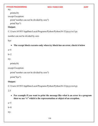 PYTHON PROGRAMMING
116
try:
print(a/b)
except Exception:
print("number can not be divided by zero")
print("bye")
Output:
number can not be divided by zero
bye
 The except block executes only when try block has an error, check it below
a=5
b=2
try:
print(a/b)
except Exception:
print("number can not be divided by zero")
print("bye")
Output:
2.5
 For example if you want to print the message like what is an error in a program
then we use “e” which is the representation or object of an exception.
a=5
b=0
try:
MCA I YEAR/II SEM AVNT
C:/Users/AVNT/AppData/Local/Programs/Python/Python38-32/pyyy/ex3.py
C:/Users/AVNT/AppData/Local/Programs/Python/Python38-32/pyyy/ex4.py
 
