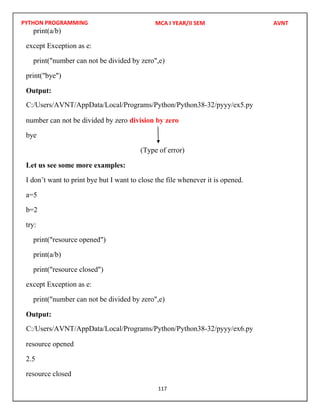 PYTHON PROGRAMMING
117
print(a/b)
except Exception as e:
print("number can not be divided by zero",e)
print("bye")
Output:
number can not be divided by zero division by zero
bye
(Type of error)
Let us see some more examples:
I don’t want to print bye but I want to close the file whenever it is opened.
a=5
b=2
try:
print("resource opened")
print(a/b)
print("resource closed")
except Exception as e:
print("number can not be divided by zero",e)
Output:
resource opened
2.5
resource closed
MCA I YEAR/II SEM AVNT
C:/Users/AVNT/AppData/Local/Programs/Python/Python38-32/pyyy/ex5.py
C:/Users/AVNT/AppData/Local/Programs/Python/Python38-32/pyyy/ex6.py
 
