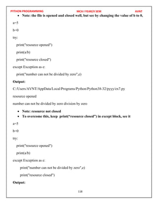 PYTHON PROGRAMMING
118
 Note: the file is opened and closed well, but see by changing the value of b to 0,
a=5
b=0
try:
print("resource opened")
print(a/b)
print("resource closed")
except Exception as e:
print("number can not be divided by zero",e)
Output:
resource opened
number can not be divided by zero division by zero
 Note: resource not closed
 To overcome this, keep print(“resource closed”) in except block, see it
a=5
b=0
try:
print("resource opened")
print(a/b)
except Exception as e:
print("number can not be divided by zero",e)
print("resource closed")
Output:
MCA I YEAR/II SEM AVNT
C:/Users/AVNT/AppData/Local/Programs/Python/Python38-32/pyyy/ex7.py
 