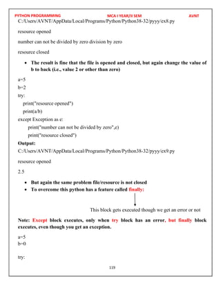 PYTHON PROGRAMMING
119
resource opened
number can not be divided by zero division by zero
resource closed
 The result is fine that the file is opened and closed, but again change the value of
b to back (i.e., value 2 or other than zero)
a=5
b=2
try:
print("resource opened")
print(a/b)
except Exception as e:
print("number can not be divided by zero",e)
print("resource closed")
Output:
resource opened
2.5
 But again the same problem file/resource is not closed
 To overcome this python has a feature called finally:
This block gets executed though we get an error or not
Note: Except block executes, only when try block has an error, but finally block
executes, even though you get an exception.
a=5
b=0
try:
MCA I YEAR/II SEM AVNT
C:/Users/AVNT/AppData/Local/Programs/Python/Python38-32/pyyy/ex8.py
C:/Users/AVNT/AppData/Local/Programs/Python/Python38-32/pyyy/ex9.py
 