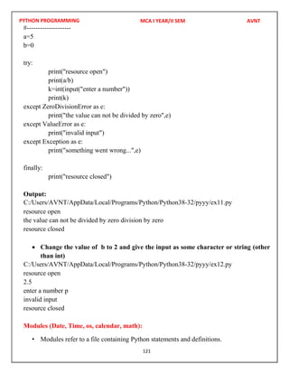 PYTHON PROGRAMMING
121
#--------------------
a=5
b=0
try:
print("resource open")
print(a/b)
k=int(input("enter a number"))
print(k)
except ZeroDivisionError as e:
print("the value can not be divided by zero",e)
except ValueError as e:
print("invalid input")
except Exception as e:
print("something went wrong...",e)
finally:
print("resource closed")
Output:
resource open
the value can not be divided by zero division by zero
resource closed
 Change the value of b to 2 and give the input as some character or string (other
than int)
resource open
2.5
enter a number p
invalid input
resource closed
Modules (Date, Time, os, calendar, math):
• Modules refer to a file containing Python statements and definitions.
MCA I YEAR/II SEM AVNT
C:/Users/AVNT/AppData/Local/Programs/Python/Python38-32/pyyy/ex11.py
C:/Users/AVNT/AppData/Local/Programs/Python/Python38-32/pyyy/ex12.py
 