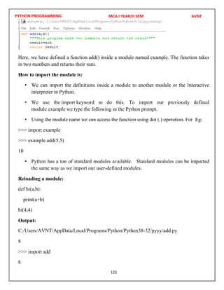 PYTHON PROGRAMMING
123
Here, we have defined a function add() inside a module named example. The function takes
in two numbers and returns their sum.
How to import the module is:
• We can import the definitions inside a module to another module or the Interactive
interpreter in Python.
• We use the import keyword to do this. To import our previously defined
module example we type the following in the Python prompt.
• Using the module name we can access the function using dot (.) operation. For Eg:
>>> import example
>>> example.add(5,5)
10
• Python has a ton of standard modules available. Standard modules can be imported
the same way as we import our user-defined modules.
Reloading a module:
def hi(a,b):
print(a+b)
hi(4,4)
Output:
8
>>> import add
8
MCA I YEAR/II SEM AVNT
C:/Users/AVNT/AppData/Local/Programs/Python/Python38-32/pyyy/add.py
 
