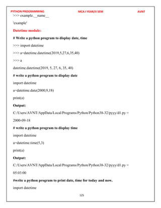 PYTHON PROGRAMMING
125
>>> example.__name__
'example'
Datetime module:
# Write a python program to display date, time
>>> import datetime
>>> a=datetime.datetime(2019,5,27,6,35,40)
>>> a
datetime.datetime(2019, 5, 27, 6, 35, 40)
# write a python program to display date
import datetime
a=datetime.date(2000,9,18)
print(a)
Output:
2000-09-18
# write a python program to display time
import datetime
a=datetime.time(5,3)
print(a)
Output:
05:03:00
#write a python program to print date, time for today and now.
import datetime
MCA I YEAR/II SEM AVNT
C:/Users/AVNT/AppData/Local/Programs/Python/Python38-32/pyyy/d1.py =
C:/Users/AVNT/AppData/Local/Programs/Python/Python38-32/pyyy/d1.py =
 