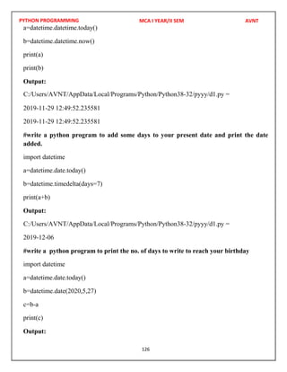 PYTHON PROGRAMMING
126
a=datetime.datetime.today()
b=datetime.datetime.now()
print(a)
print(b)
Output:
2019-11-29 12:49:52.235581
2019-11-29 12:49:52.235581
#write a python program to add some days to your present date and print the date
added.
import datetime
a=datetime.date.today()
b=datetime.timedelta(days=7)
print(a+b)
Output:
2019-12-06
#write a python program to print the no. of days to write to reach your birthday
import datetime
a=datetime.date.today()
b=datetime.date(2020,5,27)
c=b-a
print(c)
Output:
MCA I YEAR/II SEM AVNT
C:/Users/AVNT/AppData/Local/Programs/Python/Python38-32/pyyy/d1.py =
C:/Users/AVNT/AppData/Local/Programs/Python/Python38-32/pyyy/d1.py =
 