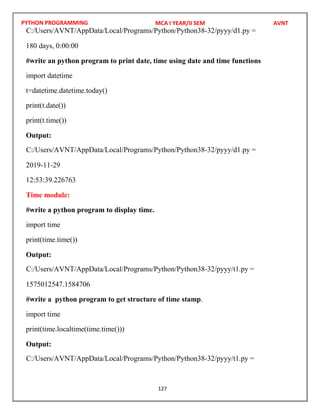 PYTHON PROGRAMMING
127
180 days, 0:00:00
#write an python program to print date, time using date and time functions
import datetime
t=datetime.datetime.today()
print(t.date())
print(t.time())
Output:
2019-11-29
12:53:39.226763
Time module:
#write a python program to display time.
import time
print(time.time())
Output:
1575012547.1584706
#write a python program to get structure of time stamp.
import time
print(time.localtime(time.time()))
Output:
MCA I YEAR/II SEM AVNT
C:/Users/AVNT/AppData/Local/Programs/Python/Python38-32/pyyy/d1.py =
C:/Users/AVNT/AppData/Local/Programs/Python/Python38-32/pyyy/d1.py =
C:/Users/AVNT/AppData/Local/Programs/Python/Python38-32/pyyy/t1.py =
C:/Users/AVNT/AppData/Local/Programs/Python/Python38-32/pyyy/t1.py =
 