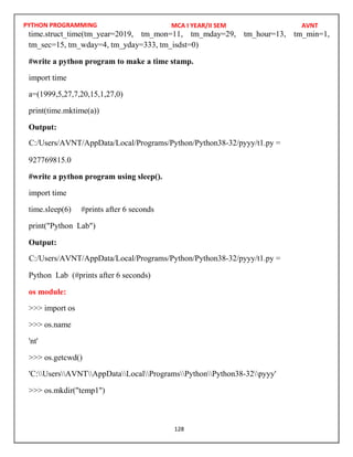 PYTHON PROGRAMMING
128
time.struct_time(tm_year=2019, tm_mon=11, tm_mday=29, tm_hour=13, tm_min=1,
tm_sec=15, tm_wday=4, tm_yday=333, tm_isdst=0)
#write a python program to make a time stamp.
import time
a=(1999,5,27,7,20,15,1,27,0)
print(time.mktime(a))
Output:
927769815.0
#write a python program using sleep().
import time
time.sleep(6) #prints after 6 seconds
print("Python Lab")
Output:
Python Lab (#prints after 6 seconds)
os module:
>>> import os
>>> os.name
'nt'
>>> os.getcwd()
>>> os.mkdir("temp1")
MCA I YEAR/II SEM AVNT
C:/Users/AVNT/AppData/Local/Programs/Python/Python38-32/pyyy/t1.py =
C:/Users/AVNT/AppData/Local/Programs/Python/Python38-32/pyyy/t1.py =
'C:UsersAVNTAppDataLocalProgramsPythonPython38-32pyyy'
 