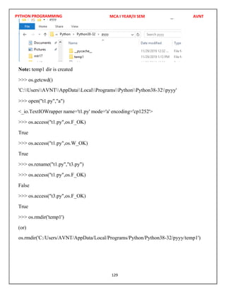 PYTHON PROGRAMMING
129
Note: temp1 dir is created
>>> os.getcwd()
>>> open("t1.py","a")
<_io.TextIOWrapper name='t1.py' mode='a' encoding='cp1252'>
>>> os.access("t1.py",os.F_OK)
True
>>> os.access("t1.py",os.W_OK)
True
>>> os.rename("t1.py","t3.py")
>>> os.access("t1.py",os.F_OK)
False
>>> os.access("t3.py",os.F_OK)
True
>>> os.rmdir('temp1')
(or)
MCA I YEAR/II SEM AVNT
'C:UsersAVNTAppDataLocalProgramsPythonPython38-32pyyy'
os.rmdir('C:/Users/AVNT/AppData/Local/Programs/Python/Python38-32/pyyy/temp1')
 
