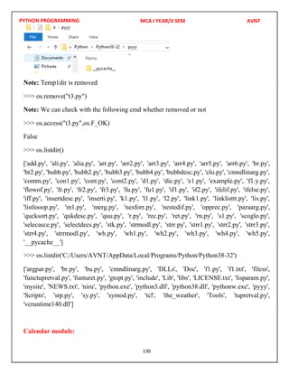 PYTHON PROGRAMMING
130
Note: Temp1dir is removed
>>> os.remove("t3.py")
Note: We can check with the following cmd whether removed or not
>>> os.access("t3.py",os.F_OK)
False
>>> os.listdir()
['add.py', 'ali.py', 'alia.py', 'arr.py', 'arr2.py', 'arr3.py', 'arr4.py', 'arr5.py', 'arr6.py', 'br.py',
'br2.py', 'bubb.py', 'bubb2.py', 'bubb3.py', 'bubb4.py', 'bubbdesc.py', 'clo.py', 'cmndlinarg.py',
'comm.py', 'con1.py', 'cont.py', 'cont2.py', 'd1.py', 'dic.py', 'e1.py', 'example.py', 'f1.y.py',
'flowof.py', 'fr.py', 'fr2.py', 'fr3.py', 'fu.py', 'fu1.py', 'if1.py', 'if2.py', 'ifelif.py', 'ifelse.py',
'iff.py', 'insertdesc.py', 'inserti.py', 'k1.py', 'l1.py', 'l2.py', 'link1.py', 'linklisttt.py', 'lis.py',
'listlooop.py', 'm1.py', 'merg.py', 'nesforr.py', 'nestedif.py', 'opprec.py', 'paraarg.py',
'qucksort.py', 'qukdesc.py', 'quu.py', 'r.py', 'rec.py', 'ret.py', 'rn.py', 's1.py', 'scoglo.py',
'selecasce.py', 'selectdecs.py', 'stk.py', 'strmodl.py', 'strr.py', 'strr1.py', 'strr2.py', 'strr3.py',
'strr4.py', 'strrmodl.py', 'wh.py', 'wh1.py', 'wh2.py', 'wh3.py', 'wh4.py', 'wh5.py',
'__pycache__']
['argpar.py', 'br.py', 'bu.py', 'cmndlinarg.py', 'DLLs', 'Doc', 'f1.py', 'f1.txt', 'filess',
'functupretval.py', 'funturet.py', 'gtopt.py', 'include', 'Lib', 'libs', 'LICENSE.txt', 'lisparam.py',
'mysite', 'NEWS.txt', 'niru', 'python.exe', 'python3.dll', 'python38.dll', 'pythonw.exe', 'pyyy',
'Scripts', 'srp.py', 'sy.py', 'symod.py', 'tcl', 'the_weather', 'Tools', 'tupretval.py',
'vcruntime140.dll']
Calendar module:
MCA I YEAR/II SEM AVNT
>>> os.listdir('C:/Users/AVNT/AppData/Local/Programs/Python/Python38-32')
 