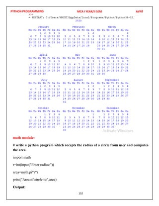 PYTHON PROGRAMMING
132
math module:
# write a python program which accepts the radius of a circle from user and computes
the area.
import math
r=int(input("Enter radius:"))
area=math.pi*r*r
print("Area of circle is:",area)
Output:
MCA I YEAR/II SEM AVNT
 