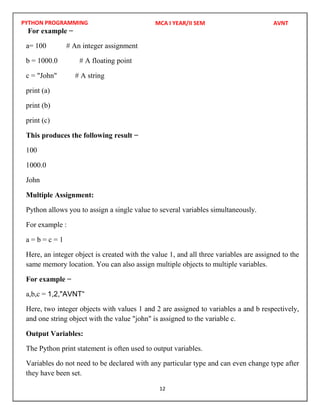 PYTHON PROGRAMMING
12
For example −
a= 100 # An integer assignment
b = 1000.0 # A floating point
c = "John" # A string
print (a)
print (b)
print (c)
This produces the following result −
100
1000.0
John
Multiple Assignment:
Python allows you to assign a single value to several variables simultaneously.
For example :
a = b = c = 1
Here, an integer object is created with the value 1, and all three variables are assigned to the
same memory location. You can also assign multiple objects to multiple variables.
For example −
a,b,c =
Here, two integer objects with values 1 and 2 are assigned to variables a and b respectively,
and one string object with the value "john" is assigned to the variable c.
Output Variables:
The Python print statement is often used to output variables.
Variables do not need to be declared with any particular type and can even change type after
they have been set.
MCA I YEAR/II SEM AVNT
1,2,"AVNT“
 