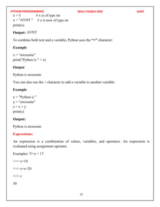 PYTHON PROGRAMMING
13
x = 5 # x is of type int
# x is now of type str
print(x)
Output:
To combine both text and a variable, Python uses the “+” character:
Example
x = "awesome"
print("Python is " + x)
Output
Python is awesome
You can also use the + character to add a variable to another variable:
Example
x = "Python is "
y = "awesome"
z = x + y
print(z)
Output:
Python is awesome
Expressions:
An expression is a combination of values, variables, and operators. An expression is
evaluated using assignment operator.
Examples: Y=x + 17
>>> x=10
>>> z=x+20
>>> z
30
MCA I YEAR/II SEM AVNT
x = "AVNT "
AVNT
 