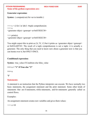 PYTHON PROGRAMMING
16
Some of the python expressions are:
Generator expression:
Syntax: ( compute(var) for var in iterable )
>>> x = (i for i in 'abc') #tuple comprehension
>>> x
<generator object <genexpr> at 0x033EEC30>
>>> print(x)
<generator object <genexpr> at 0x033EEC30>
You might expect this to print as ('a', 'b', 'c') but it prints as <generator object <genexpr>
at 0x02AAD710> The result of a tuple comprehension is not a tuple: it is actually a
generator. The only thing that you need to know now about a generator now is that you
can iterate over it, but ONLY ONCE.
Conditional expression:
Syntax: true_value if Condition else false_value
>>> x = "1" if True else "2"
>>> x
'1'
Statements:
A statement is an instruction that the Python interpreter can execute. We have normally two
basic statements, the assignment statement and the print statement. Some other kinds of
statements that are if statements, while statements, and for statements generally called as
control flows.
Examples:
An assignment statement creates new variables and gives them values:
>>> x=10
MCA I YEAR/II SEM AVNT
 