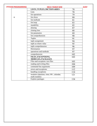 PYTHON PROGRAMMING
IV
LISTS, TUPLES, DICTIONARIES 78
Lists 78
list operations 79
list slices 80
list methods 81
list loop 83
mutability 85
aliasing 87
cloning lists 88
list parameters 89
list comprehension 90
Tuples 91
tuple assignment 94
tuple as return value 95
tuple comprehension 96
Dictionaries 97
operations and methods 97
comprehension 102
V FILES, EXCEPTIONS,
MODULES, PACKAGES
103
Files and exception: text files 103
reading and writing files 104
command line arguments 109
errors and exceptions 112
handling exceptions 114
modules (datetime, time, OS , calendar,
math module)
121
Explore packages 134
MCA I YEAR/II SEM AVNT
II
 