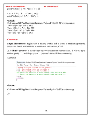 PYTHON PROGRAMMING
18
print("Value of (a + b) * (c / d) is ", e)
e = a + (b * c) / d; # 20 + (150/5)
print("Value of a + (b * c) / d is ", e)
Output:
Value of (a + b) * c / d is 90.0
Value of ((a + b) * c) / d is 90.0
Value of (a + b) * (c / d) is 90.0
Value of a + (b * c) / d is 50.0
Comments:
Single-line comments begins with a hash(#) symbol and is useful in mentioning that the
whole line should be considered as a comment until the end of line.
A Multi line comment is useful when we need to comment on many lines. In python, triple
double quote(“ “ “) and single quote(‘ ‘ ‘)are used for multi-line commenting.
Example:
Output:
30
MCA I YEAR/II SEM AVNT
C:/Users/AVNT/AppData/Local/Programs/Python/Python38-32/pyyy/opprec.py
C:/Users/AVNT/AppData/Local/Programs/Python/Python38-32/pyyy/comm.py
 