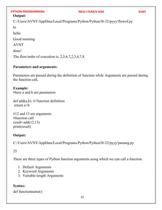 PYTHON PROGRAMMING
22
Output:
hi
hello
Good morning
done!
The flow/order of execution is: 2,5,6,7,2,3,4,7,8
Parameters and arguments:
Parameters are passed during the definition of function while Arguments are passed during
the function call.
Example:
#here a and b are parameters
def add(a,b): #//function definition
return a+b
#12 and 13 are arguments
#function call
result=add(12,13)
print(result)
Output:
25
There are three types of Python function arguments using which we can call a function.
1. Default Arguments
2. Keyword Arguments
3. Variable-length Arguments
Syntax:
def functionname():
MCA I YEAR/II SEM AVNT
C:/Users/AVNT/AppData/Local/Programs/Python/Python38-32/pyyy/flowof.py
AVNT
C:/Users/AVNT/AppData/Local/Programs/Python/Python38-32/pyyy/paraarg.py
 