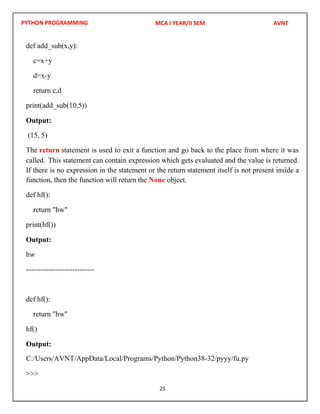 PYTHON PROGRAMMING
25
def add_sub(x,y):
c=x+y
d=x-y
return c,d
print(add_sub(10,5))
Output:
(15, 5)
The return statement is used to exit a function and go back to the place from where it was
called. This statement can contain expression which gets evaluated and the value is returned.
If there is no expression in the statement or the return statement itself is not present inside a
function, then the function will return the None object.
def hf():
return "hw"
print(hf())
Output:
hw
----------------------------
def hf():
return "hw"
hf()
Output:
>>>
MCA I YEAR/II SEM AVNT
C:/Users/AVNT/AppData/Local/Programs/Python/Python38-32/pyyy/fu.py
 